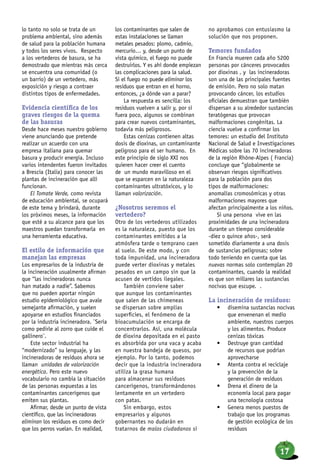 lo tanto no solo se trata de un
problema ambiental, sino además
de salud para la población humana
y todos los seres vivos. Respecto
a los vertederos de basura, se ha
demostrado que mientras más cerca
se encuentra una comunidad (o
un barrio) de un vertedero, más
exposición y riesgo a contraer
distintos tipos de enfermedades.
Evidencia científica de los
graves riesgos de la quema
de las basuras
Desde hace meses nuestro gobierno
viene anunciando que pretende
realizar un acuerdo con una
empresa italiana para quemar
basura y producir energía. Incluso
varios intendentes fueron invitados
a Brescia (Italia) para conocer las
plantas de incineración que allí
funcionan.
El Tomate Verde, como revista
de educación ambiental, se ocupará
de este tema y brindará, durante
los próximos meses, la información
que esté a su alcance para que los
maestros puedan transformarla en
una herramienta educativa.
El estilo de información que
manejan las empresas
Los empresarios de la industria de
la incineración usualmente afirman
que “las incineradoras nunca
han matado a nadie”. Sabemos
que no pueden aportar ningún
estudio epidemiológico que avale
semejante afirmación, y suelen
apoyarse en estudios financiados
por la industria incineradora. ¨Sería
como pedirle al zorro que cuide el
gallinero¨.
Este sector industrial ha
“modernizado” su lenguaje, y las
incineradoras de residuos ahora se
llaman unidades de valorización
energética. Pero este nuevo
vocabulario no cambia la situación
de las personas expuestas a los
contaminantes cancerígenos que
emiten sus plantas.
Afirmar, desde un punto de vista
científico, que las incineradoras
eliminan los residuos es como decir
que los perros vuelan. En realidad,
los contaminantes que salen de
estas instalaciones se llaman
metales pesados: plomo, cadmio,
mercurio… y, desde un punto de
vista químico, el fuego no puede
destruirlos. Y es ahí donde empiezan
las complicaciones para la salud.
Si el fuego no puede eliminar los
residuos que entran en el horno,
entonces, ¿a dónde van a parar?
La respuesta es sencilla: los
residuos vuelven a salir y, por si
fuera poco, algunos se combinan
para crear nuevos contaminantes,
todavía más peligrosos.
Estas cenizas contienen altas
dosis de dioxinas, un contaminante
peligroso para el ser humano. En
este principio de siglo XXI nos
quieren hacer creer el cuento
de un mundo maravilloso en el
que se esparcen en la naturaleza
contaminantes ultratóxicos, y lo
llaman valorización.
¿Nosotros seremos el
vertedero?
Otro de los vertederos utilizados
es la naturaleza, puesto que los
contaminantes emitidos a la
atmósfera tarde o temprano caen
al suelo. De este modo, y con
toda impunidad, una incineradora
puede verter dioxinas y metales
pesados en un campo sin que la
acusen de vertidos ilegales.
También conviene saber
que aunque los contaminantes
que salen de las chimeneas
se dispersan sobre amplias
superficies, el fenómeno de la
bioacumulación se encarga de
concentrarlos. Así, una molécula
de dioxina depositada en el pasto
es absorbida por una vaca y acaba
en nuestra bandeja de quesos, por
ejemplo. Por lo tanto, podemos
decir que la industria incineradora
utiliza la grasa humana
para almacenar sus residuos
cancerígenos, transformándonos
lentamente en un vertedero
con patas.
Sin embargo, estos
empresarios y algunos
gobernantes no dudarán en
tratarnos de malos ciudadanos si
no aprobamos con entusiasmo la
solución que nos proponen.
Temores fundados
En Francia mueren cada año 5200
personas por cánceres provocados
por dioxinas , y las incineradoras
son una de las principales fuentes
de emisión. Pero no solo matan
provocando cáncer, los estudios
oficiales demuestran que también
dispersan a su alrededor sustancias
teratógenas que provocan
malformaciones congénitas. La
ciencia vuelve a confirmar los
temores: un estudio del Instituto
Nacional de Salud e Investigaciones
Médicas sobre las 70 incineradoras
de la región Rhône-Alpes ( Francia)
concluye que “globalmente se
observan riesgos significativos
para la población para dos
tipos de malformaciones:
anomalías cromosómicas y otras
malformaciones mayores que
afectan principalmente a los niños.
Si una persona vive en las
proximidades de una incineradora
durante un tiempo considerable
-diez o quince años-, será
sometido diariamente a una dosis
de sustancias peligrosas; sobre
todo teniendo en cuenta que las
nuevas normas solo contemplan 20
contaminantes, cuando la realidad
es que son millares las sustancias
nocivas que escupe. .
La incineración de residuos:
•	 disemina sustancias nocivas
que envenenan el medio
ambiente, nuestros cuerpos
y los alimentos. Produce
cenizas tóxicas
•	 Destruye gran cantidad
de recursos que podrían
aprovecharse
•	 Atenta contra el reciclaje
y la prevención de la
generación de residuos
•	 Drena el dinero de la
economía local para pagar
una tecnología costosa
•	 Genera menos puestos de
trabajo que los programas
de gestión ecológica de los
residuos
17
 
