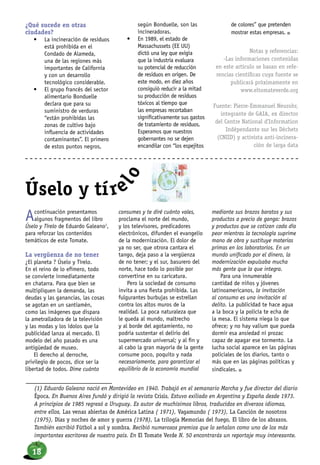 ¿Qué sucede en otras
ciudades?
•	 La incineración de residuos
está prohibida en el
Condado de Alameda,
una de las regiones más
importantes de California
y con un desarrollo
tecnológico considerable.
•	 El grupo francés del sector
alimentario Bonduelle
declara que para su
suministro de verduras
“están prohibidas las
zonas de cultivo bajo
influencia de actividades
contaminantes”. El primero
de estos puntos negros,
según Bonduelle, son las
incineradoras.
•	 En 1989, el estado de
Massachussets (EE UU)
dictó una ley que exigía
que la industria evaluara
su potencial de reducción
de residuos en origen. De
este modo, en diez años
consiguió reducir a la mitad
su producción de residuos
tóxicos al tiempo que
las empresas recortaban
significativamente sus gastos
de tratamiento de residuos.
Esperamos que nuestros
gobernantes no se dejen
encandilar con “los espejitos
de colores” que pretenden
mostrar estas empresas. n
Notas y referencias:
-Las informaciones contenidas
en este artículo se basan en refe-
rencias científicas cuya fuente se
publicará próximamente en
www.eltomateverde.org
Fuente: Pierre-Emmanuel Neurohr,
integrante de GAIA, ex director
del Centre National d’Information
Indépendante sur les Déchets
(CNIID) y activista anti-incinera-
ción de larga data
Acontinuación presentamos
algunos fragmentos del libro
Úselo y Tírelo de Eduardo Galeano1
,
para reforzar los contenidos
temáticos de este Tomate.
La vergüenza de no tener
¿El planeta ? Úselo y Tírelo.
En el reino de lo efímero, todo
se convierte inmediatamente
en chatarra. Para que bien se
multipliquen la demanda, las
deudas y las ganancias, las cosas
se agotan en un santiamén,
como las imágenes que dispara
la ametralladora de la televisión
y las modas y los ídolos que la
publicidad lanza al mercado. El
modelo del año pasado es una
antigüedad de museo.
El derecho al derroche,
privilegio de pocos, dice ser la
libertad de todos. Dime cuánto
consumes y te diré cuánto vales,
proclama el norte del mundo,
y los televisores, predicadores
electrónicos, difunden el evangelio
de la modernización. El dolor de
ya no ser, que otrora cantara el
tango, deja paso a la vergüenza
de no tener; y el sur, basurero del
norte, hace todo lo posible por
convertirse en su caricatura.
Pero la sociedad de consumo
invita a una fiesta prohibida. Las
fulgurantes burbujas se estrellan
contra los altos muros de la
realidad. La poca naturaleza que
le queda al mundo, maltrecho
y al borde del agotamiento, no
podría sustentar el delirio del
supermercado universal; y al fin y
al cabo la gran mayoría de la gente
consume poco, poquito y nada
necesariamente, para garantizar el
equilibrio de la economía mundial
mediante sus brazos baratos y sus
productos a precio de ganga: brazos
y productos que se cotizan cada día
peor mientras la tecnología suprime
mano de obra y sustituye materias
primas en los laboratorios. En un
mundo unificado por el dinero, la
modernización expulsaba mucha
más gente que la que integra.
Para una innumerable
cantidad de niños y jóvenes
latinoamericanos, la invitación
al consumo es una invitación al
delito. La publicidad te hace agua
a la boca y la policía te echa de
la mesa. El sistema niega lo que
ofrece; y no hay valium que pueda
dormir esa ansiedad ni prozac
capaz de apagar ese tormento. La
lucha social aparece en las páginas
policiales de los diarios, tanto o
más que en las páginas políticas y
sindicales. n
Úselo y tíre
lo
(1) Eduardo Galeano nació en Montevideo en 1940. Trabajó en el semanario Marcha y fue director del diario
Época. En Buenos Aires fundó y dirigió la revista Crisis. Estuvo exiliado en Argentina y España desde 1973.
A principios de 1985 regresó a Uruguay. Es autor de muchísimos libros, traducidos en diversos idiomas,
entre ellos, Las venas abiertas de América Latina ( 1971), Vagamundo ( 1973), La Canción de nosotros
(1975), Días y noches de amor y guerra (1978), La trilogía Memorias del fuego, El libro de los abrazos.
También escribió Fútbol a sol y sombra. Recibió numerosos premios que lo señalan como uno de los más
importantes escritores de nuestro país. En El Tomate Verde N. 50 encontrarás un reportaje muy interesante.
18
 