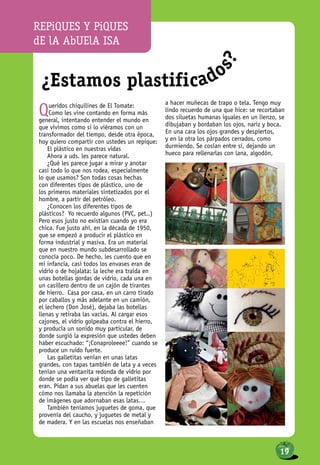 ¿Estamos plastificado
s?
Queridos chiquilines de El Tomate:
Como les vine contando en forma más
general, intentando entender el mundo en
que vivimos como si lo viéramos con un
transformador del tiempo, desde otra época,
hoy quiero compartir con ustedes un repique:
El plástico en nuestras vidas
Ahora a uds. les parece natural.
¿Qué les parece jugar a mirar y anotar
casi todo lo que nos rodea, especialmente
lo que usamos? Son todas cosas hechas
con diferentes tipos de plástico, uno de
los primeros materiales sintetizados por el
hombre, a partir del petróleo.
¿Conocen los diferentes tipos de
plásticos? Yo recuerdo algunos (PVC, pet..)
Pero esos justo no existían cuando yo era
chica. Fue justo ahí, en la década de 1950,
que se empezó a producir el plástico en
forma industrial y masiva. Era un material
que en nuestro mundo subdesarrollado se
conocía poco. De hecho, les cuento que en
mi infancia, casi todos los envases eran de
vidrio o de hojalata: la leche era traída en
unas botellas gordas de vidrio, cada una en
un casillero dentro de un cajón de tirantes
de hierro. Casa por casa, en un carro tirado
por caballos y más adelante en un camión,
el lechero (Don José), dejaba las botellas
llenas y retiraba las vacías. Al cargar esos
cajones, el vidrio golpeaba contra el hierro,
y producía un sonido muy particular, de
donde surgió la expresión que ustedes deben
haber escuchado: “¡Conaproleeee!” cuando se
produce un ruido fuerte.
Las galletitas venían en unas latas
grandes, con tapas también de lata y a veces
tenían una ventanita redonda de vidrio por
donde se podía ver qué tipo de galletitas
eran. Pidan a sus abuelas que les cuenten
cómo nos llamaba la atención la repetición
de imágenes que adornaban esas latas…
También teníamos juguetes de goma, que
provenía del caucho, y juguetes de metal y
de madera. Y en las escuelas nos enseñaban
a hacer muñecas de trapo o tela. Tengo muy
lindo recuerdo de una que hice: se recortaban
dos siluetas humanas iguales en un lienzo, se
dibujaban y bordaban los ojos, nariz y boca.
En una cara los ojos grandes y despiertos,
y en la otra los párpados cerrados, como
durmiendo. Se cosían entre sí, dejando un
hueco para rellenarlas con lana, algodón,
REPiQUES Y PiQUES
dE lA AbUElA ISA
19
 