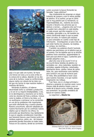 paja o lo que cada uno tuviera. Se hacía
una trenza con lana y se la cosía arriba en
la costura de la cabeza, dejando ver las dos
caras de la muñeca. Luego se confeccionaba
alguna ropita con retazos de las telas con
las que nos hacían la ropa nuestras madres o
modistas del barrio.
Volviendo al plástico, al haberse
desarrollado tanto su variedad y producción,
y no ser en su mayoría biodegradable, o sea,
al no desintegrarse y mezclarse con la tierra,
como las cáscaras de fruta y verduras, incluso
como la madera, el hierro y las telas, y al
no reutilizarse o reciclarse, se ha convertido
en uno de los problemas más importantes
que están afectando hoy a nuestro planeta.
Nuestro consumismo, adicción adoptada por
nuestra fascinación por los continuos nuevos
objetos que la industria nos ofrece, ha
provocado que desechemos muy rápidamente
lo que en seguida consideramos inservible,
que llamamos basura y que tiramos junto con
residuos orgánicos, polvo, etc. Así estamos
generando grandes basurales en todos lados,
incluso en los océanos, donde las corrientes
suelen acumular la basura formando las
llamadas “sopas plásticas”.
Hoy simplemente les propongo un pique:
tratemos de comprar y usar lo menos posible
de plástico. Si lo usamos, ya que es cierto
que es muy práctico por su resistencia, su
impermeabilidad, etc., tratemos de lavarlo,
reusarlo o llevarlo a las personas que se
dedican a reciclar… ¿Jugamos otra vez? A ver
si pueden leer y descubrir en cada botella,
en cada envase, qué dice respecto a si es
reciclable, retornable o no. Así también los
vamos clasificando según lo que se pueda
hacer con ellos. En nuestro país estamos
un poco atrasados en cuanto a este tipo de
información. Investiguemos un poco más: de
qué están hechos los celulares, las tarjetas,
las compus, las mochilas...
Y también nos podemos divertir haciendo
objetos que precisamos con el plástico que ya
no usamos. Con las botellas que no se reciclan
podemos hacer macetitas, agujereándoles la
base para que drene el agua, o potecitos para
guardar pequeñas cosas...
¿Qué otra cosa se les ocurre? A mi se
me ocurrió llenar botellas de plástico no
reciclables con otros materiales, también no
reciclabes: papeles brillantes, metalizados,
plastiquitos duros, celofan, bolsas de nailon
rotas, etc. para reutilizarlas como ladrillos
para construir una casa de muñecas para
mi nieta. Otra posibilidad es hacer casas
para nuestras mascotas, o lo que nuestra
imaginación nos indique.
Y por favor, eso sí, el pique principal a
observar y proponer en nuestras casas: nunca
tiremos nada de plástico limpio y seco en
medio de la basura sucia y húmeda, porque
eso aumentará los grandes vertederos de
basura en nuestra ciudad.
¡La seguimos! n Abuela Isa
Chismosa hecha por Juana, con bolsas de leche.
Hace como 30 años, acá en Uruguay.
20
 