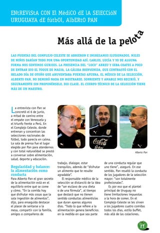 ENtrevista con el médico de la selección
uruguaya de fútbol, Alberto Pan
Más allá de la pelo
ta
Las puertas del Complejo Celeste se abrieron e ingresamos ilusionados. Miles
de niños darían todo por una oportunidad así. Carlos, Lucía y yo de alguna
forma nos sentimos gurises. La presencia del “Loco” Abreu y Seba Coates a poco
de entrar dio el toque de magia, la cálida bienvenida, que contrastó con el
helado día de otoño que ahuyentaba puertas afuera. El médico de la selección,
Alberto Pan, no demoró nada en mostrarse. Sonriente y amable nos recibió, y
seguramente sin proponérselo, dio clase. El cuerpo técnico de la selección tiene
más de un maestro.
La entrevista con Pan se
concretó el 6 de junio,
a mitad de camino entre
el empate con Venezuela y
el triunfo frente a Perú. En
el Complejo Celeste, donde
entrenan y concentran las
selecciones nacionales de
fútbol, todo parecía en calma.
La sala de prensa fue el lugar
elegido por Pan para atendernos
y con total naturalidad se prestó
a conversar sobre alimentación,
salud, deporte y educación.
Regularidad y balance:
la alimentación como
conducta
Para Alberto Pan el gran secreto
de la alimentación está en el
equilibrio entre qué se come
y cómo. “En la comida hay
que disfrutar más cosas que la
sola ingestión de alimentos”,
dijo, para enseguida destacar
el placer de sentarse a la
mesa, compartir con la familia,
amigos o compañeros de
trabajo, dialogar, estar
tranquilos, además de “disfrutar
un alimento que te resulte
agradable”.
El responsable médico de la
selección se distanció de la idea
de “ser esclavo de una dieta
o de una fórmula”, al tiempo
que destacó que no tienen
sentido conductas alimenticias
que duran apenas algunos
días. “Todo lo que refiere a la
alimentación genera beneficios
en la medida en que sea parte
de una conducta regular que
uno tiene”, aseguró. En ese
sentido, Pan resaltó la conducta
de los jugadores de la selección
mayor: “son totalmente
profesionales”.
Es por eso que el plantel
principal de Uruguay no
tiene limitaciones impuestas
a la hora de comer. En el
Complejo Celeste se les sirven
a los jugadores cuatro comidas
todos los días, estilo buffet,
más allá de las colaciones.
Alberto Pan
21
 