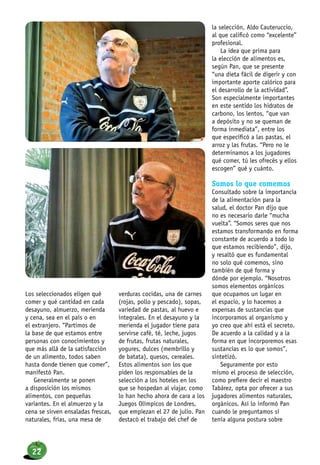 Los seleccionados eligen qué
comer y qué cantidad en cada
desayuno, almuerzo, merienda
y cena, sea en el país o en
el extranjero. “Partimos de
la base de que estamos entre
personas con conocimientos y
que más allá de la satisfacción
de un alimento, todos saben
hasta donde tienen que comer”,
manifestó Pan.
Generalmente se ponen
a disposición los mismos
alimentos, con pequeñas
variantes. En el almuerzo y la
cena se sirven ensaladas frescas,
naturales, frías, una mesa de
verduras cocidas, una de carnes
(rojas, pollo y pescado), sopas,
variedad de pastas, al huevo e
integrales. En el desayuno y la
merienda el jugador tiene para
servirse café, té, leche, jugos
de frutas, frutas naturales,
yogures, dulces (membrillo y
de batata), quesos, cereales.
Estos alimentos son los que
piden los responsables de la
selección a los hoteles en los
que se hospedan al viajar, como
lo han hecho ahora de cara a los
Juegos Olímpicos de Londres,
que empiezan el 27 de julio. Pan
destacó el trabajo del chef de
la selección, Aldo Cauteruccio,
al que calificó como “excelente”
profesional.
La idea que prima para
la elección de alimentos es,
según Pan, que se presente
“una dieta fácil de digerir y con
importante aporte calórico para
el desarrollo de la actividad”.
Son especialmente importantes
en este sentido los hidratos de
carbono, los lentos, “que van
a depósito y no se queman de
forma inmediata”, entre los
que específicó a las pastas, el
arroz y las frutas. “Pero no le
determinamos a los jugadores
qué comer, tú les ofrecés y ellos
escogen” qué y cuánto.
Somos lo que comemos
Consultado sobre la importancia
de la alimentación para la
salud, el doctor Pan dijo que
no es necesario darle “mucha
vuelta”. “Somos seres que nos
estamos transformando en forma
constante de acuerdo a todo lo
que estamos recibiendo”, dijo,
y resaltó que es fundamental
no solo qué comemos, sino
también de qué forma y
dónde por ejemplo. “Nosotros
somos elementos orgánicos
que ocupamos un lugar en
el espacio, y lo hacemos a
expensas de sustancias que
incorporamos al organismo y
yo creo que ahí está el secreto.
De acuerdo a la calidad y a la
forma en que incorporemos esas
sustancias es lo que somos”,
sintetizó.
Seguramente por esto
mismo el proceso de selección,
como prefiere decir el maestro
Tabárez, opta por ofrecer a sus
jugadores alimentos naturales,
orgánicos. Así lo informó Pan
cuando le preguntamos si
tenía alguna postura sobre
22
 