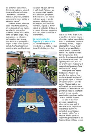 los alimentos transgénicos.
Prefirió no explayarse sobre el
tema pero fue determinante:
“apostamos a las comidas
naturales, orgánicas, donde se
contamine lo menos posible la
evolución natural”.
Para Pan la labor educativa
sobre estos temas es central,
en un contexto en que muchas
escuelas del país venden
alimentos de muy mala calidad,
como las “papas chips”. “Hay
que apostar a la educación
de los padres, para generar
conciencia de lo que significa
ingerir un frito todos los días”,
señaló. Muchos chicos tienen
colesterol alto, son hipertensos
y lo serán más aún, advirtió
el profesional. “Sabemos que
hay un porcentaje elevado
de la población que padece
de hipertensión, que incluso
no lo sabe y que es una de
las causas más importantes
del deterioro de la salud del
individuo”, explicó. El doctor
rescató la costumbre de llevar a
la escuela alimentos preparados
en la casa, como se solía hacer
anteriormente.
La incidencia del
deporte y la educación
“La actividad deportiva es
importante en la medida en que
forma al individuo. (...) Creo
que es una forma de enseñarle
a los chicos de manera natural y
divertida a mejorar su condición
física, a relacionarse, a conocer
derechos y deberes, a respetar
al compañero rival, a desear
lo mejor al que va al lado, a
querer agradar a quienes lo
rodean”. Así explicó el doctor
Pan la importancia de la
práctica deportiva para la salud
y la vida de las personas. “Son
aportes para la vida, más allá
de la tonificación muscular y el
desarrollo de la destreza física y
cardiovascular”, agregó.
Para el profesional médico
la educación física en las
escuelas debe partir de “una
conducta pensada y universal”,
para que les llegue “a todos los
chicos lo mismo”. Se lamentó
porque “Uruguay padece una
enfermedad, que es pensar que
el médico te tiene que hacer una
pierna haciéndote el certificado
médico” sin una correcta
examinación, cuando en realidad
“te está haciendo un daño”.
Esa falta de exámenes
preocupa especialmente
al doctor Pan, que prefirió
centrarse en los “deportistas
ocasionales” cuando fue
consultado sobre los casos
de “muertes súbitas” en el
deporte. Explicó que a los
deportistas profesionales se les
hacen análisis médicos, aunque
23
 