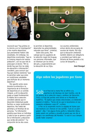 reconoció que “hay grietas en
la ciencia y en la investigación”
y han muerto deportistas
que previamente habían sido
estudiados. Sin embargo, los
deportistas ocasionales, “que es
la inmensa mayoría de nuestra
población”, son los que más le
preocupan al doctor. “Ahí es
donde hay que tirar las redes
de educación e información”,
consideró, para concluir que
hay que realizar exámenes “que
te permitan saber que estás
en condiciones saludables
para disfrutar de un momento
deportivo”.
Pan apuntó varias veces
durante la entrevista a la
importancia de la formación
del deportista en un sentido
integral, y ahí la educación
juega un papel fundamental.
El médico de la selección
consideró además que el
desarrollo intelectual puede
facilitar un mejor rendimiento
deportivo. Pan habló del
genotipo y el fenotipo de las
personas, “la información
genética que tiene un individuo
y todo lo que se genera a partir
de la información y educación
que recibe del exterior”. “La
conjunción de las dos cosas
le permiten al deportista
desarrollar las potencialidades
naturales que tiene”, sintetizó.
Sobre este punto, Pan
subrayó que los jugadores de
la selección mayor de Uruguay
son personas informadas, que
se interesan por los temas
del país, y especialmente por
la educación de sus hijos.
Los asuntos ambientales
entran dentro de esa gama de
asuntos de interés. Pan dijo
que la educación ambiental
también debería ser obligatoria
y consideró que habría que
dictarla de forma paralela a los
cursos de Geografía. n
José Elosegui
Algo sobre los jugadores por favor
Sobre el final de la charla Pan se refirió a la
experiencia del desmayo de Juan Castillo, uno de
los goleros de la selección mayor y profesor de Educación
Física, al final del partido ante Ghana en el Mundial de
Sudáfrica. “Él explicó que estaba emocionado y se desbordó”,
expresó el médico. “Varios de los que lo levantamos en ese
momento estábamos como él”, confesó.
A Pan no le sorprendió mucho la atajada de Suárez que
nos mantuvo con chances en ese partido. “Luis es un gran
golero”, dijo. Y de alguna forma graficó a Sebastián Abreu,
quien pateó con sutileza y picardía el penal que nos dio el
pasaje a las semifinales del Mundial: “si está el Loco siempre
puede haber sorpresa”. n
24
 
