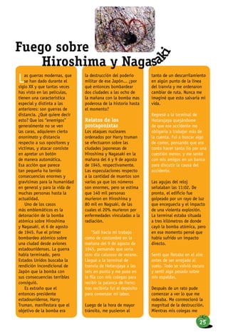 Las guerras modernas, que
se han dado durante el
siglo XX y que tantas veces
has visto en las películas,
tienen una característica
especial y distinta a las
anteriores: son guerras de
distancia. ¿Qué quiere decir
esto? Que los “enemigos”
generalmente no se ven
las caras, adquieren cierto
anonimato y distancia
respecto a sus opositores y
víctimas, y atacar consiste
en apretar un botón
de manera automática.
Esa acción que parece
tan pequeña ha tenido
consecuencias enormes y
gravísimas para la humanidad
en general y para la vida de
muchas personas hasta la
actualidad.
Uno de los casos
más emblemáticos es la
detonación de la bomba
atómica sobre Hiroshima
y Nagasaki, el 6 de agosto
de 1945. Fue el primer
bombardeo atómico sobre
una ciudad desde aviones
estadounidenses. La guerra
había terminado, pero
Estados Unidos buscaba la
rendición incondicional de
Japón que la bomba con
sus consecuencias terribles
consiguió.
Es extraño que el
entonces presidente
estadounidense, Harry
Truman, manifestara que el
objetivo de la bomba era
la destrucción del poderío
militar de ese Japón... ¿por
qué entonces bombardear
dos ciudades a las ocho de
la mañana con la bomba mas
poderosa de la historia hasta
el momento?
Relatos de los
protagonistas
Los ataques nucleares
ordenados por Harry truman
se efectuaron sobre las
ciudades japonesas de
Hiroshima y Nagasaki en la
mañana del 6 y 9 de agosto
de 1945, respectivamente.
Las especulaciones respecto
a la cantidad de muertos son
varias ya que los números
son enormes, pero se estima
que 140 mil personas
murieron en Hiroshima y
80 mil en Nagsaki, de las
cuales el 20% murieron por
enfermedades vinculadas a la
radiación.
“Salí hacia mi trabajo
como de costumbre en la
mañana del 9 de agosto de
1945, pensando que sería
otro día caluroso de verano.
Llegué a la terminal de
tranvía de Hotarujaya a las
seis en punto y me puse en
la fila con mis colegas para
recibir la palanca de freno;
tras recibirla fui al depósito
para comenzar mi labor.
Luego de la hora de mayor
tránsito, me pusieron al
tanto de un descarrilamiento
en algún punto de la línea
del tranvía y me ordenaron
cambiar de ruta. Nunca me
imaginé que esto salvaría mi
vida.
Regresé a la terminal de
Hotarujaya quejándome
de que ese accidente me
obligaría a trabajar más de
la cuenta. Fui a buscar algo
de comer, pensando que era
tonto hacer tanto lío por una
cuestión menor, y me senté
con mis amigos en un banco
para discutir la causa del
accidente.
Las agujas del reloj
señalaban las 11:02. De
pronto, el edificio fue
golpeado por un rayo de luz
que enceguecía y el impacto
de una violenta explosión.
La terminal estaba situada
a tres kilómetros de donde
cayó la bomba atómica, pero
en ese momento pensé que
había sufrido un impacto
directo.
Sentí que flotaba en el aire
antes de ser arrojado al
suelo. Todo se volvió oscuro
y sentí algo pesado sobre
mis espaldas.
Después de un rato pude
comenzar a ver lo que me
rodeaba. Me conmocionó la
magnitud de la destrucción.
Mientras mis colegas me
Fuego sobre
Hiroshima y Nagasa
ki
25
 