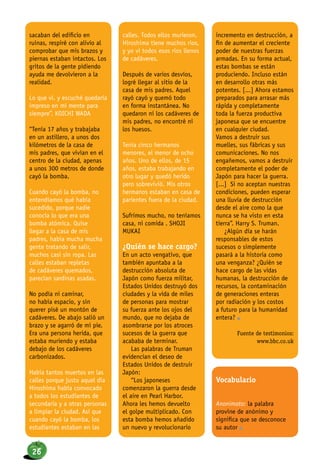 sacaban del edificio en
ruinas, respiré con alivio al
comprobar que mis brazos y
piernas estaban intactos. Los
gritos de la gente pidiendo
ayuda me devolvieron a la
realidad.
Lo que vi. y escuché quedaría
impreso en mi mente para
siempre”. KOICHI WADA
“Tenía 17 años y trabajaba
en un astillero, a unos dos
kilómetros de la casa de
mis padres, que vivían en el
centro de la ciudad, apenas
a unos 300 metros de donde
cayó la bomba.
Cuando cayó la bomba, no
entendíamos qué había
sucedido, porque nadie
conocía lo que era una
bomba atómica. Quise
llegar a la casa de mis
padres, había mucha mucha
gente tratando de salir,
muchos casi sin ropa. Las
calles estaban repletas
de cadáveres quemados,
parecían sardinas asadas.
No podía ni caminar,
no había espacio, y sin
querer pisé un montón de
cadáveres. De abajo salió un
brazo y se agarró de mi pie.
Era una persona herida, que
estaba muriendo y estaba
debajo de los cadáveres
carbonizados.
Había tantos muertos en las
calles porque justo aquel día
Hiroshima había convocado
a todos los estudiantes de
secundaria y a otras personas
a limpiar la ciudad. Así que
cuando cayó la bomba, los
estudiantes estaban en las
calles. Todos ellos murieron.
Hiroshima tiene muchos ríos,
y yo vi todos esos ríos llenos
de cadáveres.
Después de varios desvíos,
logré llegar al sitio de la
casa de mis padres. Aquel
rayó cayó y quemó todo
en forma instantánea. No
quedaron ni los cadáveres de
mis padres, no encontré ni
los huesos.
Tenía cinco hermanos
menores, el menor de ocho
años. Uno de ellos, de 15
años, estaba trabajando en
otro lugar y quedó herido
pero sobrevivió. Mis otros
hermanos estaban en casa de
parientes fuera de la ciudad.
Sufrimos mucho, no teníamos
casa, ni comida”. SHOJI
MUKAI
¿Quién se hace cargo?
En un acto vengativo, que
también apuntaba a la
destrucción absoluta de
Japón como fuerza militar,
Estados Unidos destruyó dos
ciudades y la vida de miles
de personas para mostrar
su fuerza ante los ojos del
mundo, que no dejaba de
asombrarse por los atroces
sucesos de la guerra que
acababa de terminar.
Las palabras de Truman
evidencian el deseo de
Estados Unidos de destruir
Japón:
“Los japoneses
comenzaron la guerra desde
el aire en Pearl Harbor.
Ahora les hemos devuelto
el golpe multiplicado. Con
esta bomba hemos añadido
un nuevo y revolucionario
incremento en destrucción, a
fin de aumentar el creciente
poder de nuestras fuerzas
armadas. En su forma actual,
estas bombas se están
produciendo. Incluso están
en desarrollo otras más
potentes. [...] Ahora estamos
preparados para arrasar más
rápida y completamente
toda la fuerza productiva
japonesa que se encuentre
en cualquier ciudad.
Vamos a destruir sus
muelles, sus fábricas y sus
comunicaciones. No nos
engañemos, vamos a destruir
completamente el poder de
Japón para hacer la guerra.
[...] Si no aceptan nuestras
condiciones, pueden esperar
una lluvia de destrucción
desde el aire como la que
nunca se ha visto en esta
tierra”. Harry S. Truman.
¿Algún día se harán
responsables de estos
sucesos o simplemente
pasará a la historia como
una venganza? ¿Quién se
hace cargo de las vidas
humanas, la destrucción de
recursos, la contaminación
de generaciones enteras
por radiación y los costos
a futuro para la humanidad
entera? n
Fuente de testimonios:
www.bbc.co.uk
Vocabulario
Anonimato: la palabra
provine de anónimo y
significa que se desconoce
su autor n
26
 