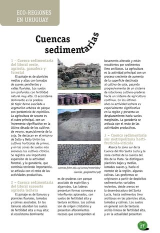 1 – Cuenca sedimentaria
del litoral oeste,
agrícola, ganadera y
forestal
El paisaje es de planicies
medias y altas con lomadas
de suaves pendientes y
valles fluviales. Los suelos
son profundos con fertilidad
natural muy alta. El ecosistema
dominante es la pradera
de tapiz denso asociada a
vegetación arbórea de parque
con predominio de espinillos.
La agricultura de secano es
el rubro principal, con un
incremento significativo en la
última década de los cultivos
de verano, especialmente de la
soja. Se destacan en el entorno
de Salto y Bella Unión los
cultivos hortícolas de primor,
y en las zonas de suelos más
arenosos los cultivos cítricos.
Se registra una importante
expansión de la actividad
forestal, y la ganadería, que
continúa teniendo importancia,
se articula con el resto de las
actividades productivas.
2 – Cuenca sedimentaria
del litoral suroeste
agrícola lechera
El paisaje es de llanuras y
planicies fluviales, lomadas
y colinas asociadas. En las
llanuras abundan los suelos
de fertilidad alta a muy alta;
el ecosistema dominante
es de praderas con parque
asociado de espinillos y
algarrobos. Las laderas
presentan formas convexas e
interfluvios aplanados, con
suelos de fertilidad alta y
textura arcillosa. Las colinas
son de origen cristalino y
presentan afloramientos
rocosos que corresponden al
basamento alterado y están
recubiertos por sedimentos
limo arcillosos. La agricultura
es la actividad principal con un
proceso creciente de aumento
de la superficie destinada
al cultivo de soja, pasando
progresivamente de un sistema
de rotaciones cultivos-praderas
hacia un sistema de agricultura
continua. En los últimos
años la actividad lechera es
especialmente significativa
en la región y presenta un
desplazamiento hacia suelos
marginales. La ganadería se
articula con el resto de las
actividades productivas.
3 – Cuenca sedimentaria
sur metropolitana horti-
frutícola-vitícola
Abarca la zona sur de la
Cuenca del Río Santa Lucía y la
zona central de la cuenca del
Río de la Plata. Se distinguen
planicies bajas y medias,
lomadas suaves y, hacia el
noreste de la región, algunas
colinas. Las geoformas se
originaron a partir de depósitos
sedimentarios variables
recientes, desde arenas en
la desembocadura del Santa
Lucía, hasta sedimentos limo
arcillosos en las planicies altas,
lomadas y colinas. Los suelos
en general son de texturas
arcillo limosa de fertilidad alta,
y en la actualidad presentan
cuencas.fcien.edu.uy/cursos/materiales/
cuencas_geogral2012.pdf
Cuencas
sedimenta
rias
eco-regiones
en uruguay
27
 
