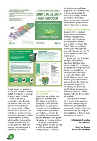 tiempo queden los residuos en
la calle, más linda se va a ver tu
ciudad. Averigua en tu municipio
el horario según tu barrio.
Si en tu barrio hay
contenedores para depositar
los residuos: úsalo solo para
residuos domiciliarios. No
tires ramas, pasto, residuos
voluminosos o escombro. Así
evitarás que el contenedor se
llene rápido. Para estos residuos
utiliza el servicio especial,
solicitándolo a tu municipio.
También asegúrate que las
cenizas que tires estén bien
apagadas, para evitar que se
incendie el contenedor.
Impacto ambiental de
los residuos
La cantidad de residuos que
generamos aumenta, año a
año, debido al crecimiento
demográfico, a los patrones
de consumo y a que muchas
personas son poco cuidadosas
con la forma en que manejan
sus residuos. La mayoría de
los residuos demoran muchos
años en degradarse y en que la
naturaleza los vuelva a asimilar.
El manejo inadecuado de
residuos genera un gran impacto
al ambiente, contaminando
suelos y arroyos. Cuando los
residuos se queman liberan
gases que dañan nuestra salud
y deterioran la calidad del
aire. Los basurales y vertidos
clandestinos de residuos
atraen vectores que transmiten
enfermedades, generan malos
olores y deterioran el paisaje.
El reciclaje en Canelones
Desde el 2007, en todo el
departamento de Canelones
funciona un programa de
reciclaje, con inclusión de
clasificadores de residuos,
que se llama “Tu Envase Nos
Sirve”. Todos los municipios
cuentan con este programa
que está integrado por casi 70
clasificadores distribuidos en
cuatro grupos.
Separa todo tipo de envases
del resto de los residuos
(plásticos, botellas, latas,
cartón, papel, etc) y llévalos a
los puntos de entrega voluntaria
(come envases) ubicados en
supermercados, municipios
y centros de estudio). Los
clasificadores recogerán estos
envases y los acondicionarán
para venderlos. De esta forma,
estarás contribuyendo al
ambiente y los grupos de
clasificadores. Los comercios,
industrias y oficinas también
pueden participar del programa
de reciclaje.
En los próximos números
de El Tomate Verde seguiremos
aportando ideas para mejorar
la forma en que tratamos los
restos verdes (pasto, ramas, etc),
recomendaciones para mejorar
la vía pública y te daremos ideas
para mejorar tu hogar. n
Intendencia Municipal
de Canelones
Dirección General
de Gestión Ambiental
32
 