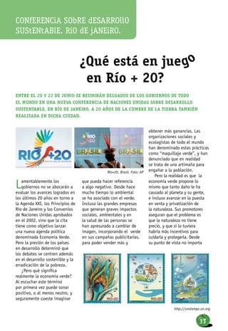 ¿Qué está en juego
en Río + 20?
Lamentablemente los
gobiernos no se abocarán a
evaluar los avances logrados en
los últimos 20 años en torno a
la Agenda XXI, los Principios de
Río de Janeiro y los Convenios
de Naciones Unidas aprobados
en el 2002, sino que la cita
tiene como objetivo lanzar
una nueva agenda política
denominada Economía Verde.
Pero la presión de los países
en desarrollo determinó que
los debates se centren además
en el desarrollo sostenible y la
erradicación de la pobreza.
¿Pero qué significa
realmente la economía verde?
Al escuchar este término
por primera vez puede sonar
positivo, o al menos neutro, y
seguramente cueste imaginar
que pueda hacer referencia
a algo negativo. Desde hace
mucho tiempo lo ambiental
se ha asociado con el verde.
Incluso las grandes empresas
que generan graves impactos
sociales, ambientales y en
la salud de las personas se
han apresurado a cambiar de
imagen, incorporando el verde
en sus campañas publicitarias,
para poder vender más y
obtener más ganancias. Las
organizaciones sociales y
ecologistas de todo el mundo
han denominado estas prácticas
como “maquillaje verde”, y han
denunciado que en realidad
se trata de una artimaña para
engañar a la población.
Pero la realidad es que la
economía verde propone lo
mismo que tanto daño le ha
causado al planeta y su gente,
e incluso avanzar en la puesta
en venta y privatización de
la naturaleza. Sus promotores
aseguran que el problema es
que la naturaleza no tiene
precio, y que si lo tuviera
habría más incentivos para
cuidarla y protegerla. Desde
su punto de vista no importa
Entre el 20 y 22 de junio se reunirán delgados de los gobiernos de todo
el mundo en una nueva Conferencia de Naciones Unidas sobre Desarrollo
Sustentable, en Río de Janeiro, a 20 años de la Cumbre de la Tierra también
realizada en dicha ciudad.
CONfERENCiA SObRE dESARROllO
SUStENtABlE. RíO dE jANEiRO.
Río+20, Brasil. Foto: AP
http://unstamps.un.org
33
 