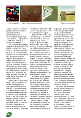 que sea comprada y privatizada
por quienes tienen cuantiosos
recursos económicos.
Lo importante es que su
conservación genere ganancias
que incentiven a sus propietarios
a cambiar sus prácticas y
disminuir sus impactos.
Pero las comunidades negras,
campesinas, de pescadores y los
pueblos indígenas han sabido
cuidar la naturaleza sin ponerle
precio, y han co-evolucionado
con ella. Para esas comunidades
está claro que su valor no
se puede medir en dinero y,
además, no tiene dueño. La
enorme diversidad de plantas
agrícolas, que tantos beneficios
nos brindan, es un legado de
comunidades del mundo entero,
un patrimonio de los pueblos al
servicio de la humanidad. Por
eso esas plantas, igual que los
ríos y arroyos, no pueden ser
propiedad de nadie.
Ponerle precio a la naturaleza
implica que solo puedan usarla
quienes puedan pagar por
ella. Así funciona la lógica de
mercado; se le pone un precio
a un bien o servicio, luego se
pone a la venta en el mercado,
y lo compra quien pueda pagar
por él. Si hay mucha gente que
demanda ese bien o servicio,
el precio será más alto, y por
lo tanto el acceso va a ser aún
más difícil para quienes no
tengan recursos económicos
suficientes. Esa es la apuesta de
las empresas, como nadie puede
vivir sin agua, ponerle un precio
al agua es ganancia segura.
En esta Cumbre de Río + 20,
las empresas que son realmente
responsables de la destrucción
ambiental y del cambio
climático, de las crecientes
desigualdades entre ricos y
pobres, y de la especulación con
los alimentos se presentarán
como actores fundamentales
de la economía verde. Ellas se
autoproclaman salvadoras del
planeta, y muchos gobiernos
aceptan su discurso y defienden
sus intereses mezquinos, a pesar
de que hemos visto como, una y
otra vez, destruyen ecosistemas
y comunidades en todo el
mundo y cuestionan toda
legislación o normativa que
proteja el medioambiente y los
derechos de los pueblos.
El objetivo de esas grandes
empresas es el lucro, generar
ganancias; por eso pretenden
privatizar la naturaleza. Pero la
naturaleza es un bien común,
sin propietarios, y las empresas
no pueden apropiarse de ella
tan fácilmente y explotarla
a su antojo. Sus verdaderas
intenciones han quedado muy
claras en la Convención Marco de
Naciones Unidas sobre Cambio
Climático (CMNUCC), donde
han hecho todo lo posible para
que los gobiernos no lleguen
a un acuerdo para reducir
drásticamente las emisiones de
los gases que generan el efecto
invernadero, y han presionado
para que la convención se
centre no en políticas, sino en
mecanismos de mercado y en
la posibilidad de compensar las
emisiones de CO2. Esto quiere
decir que las empresas han
logrado que muchos gobiernos
defiendan la idea de que se
puede continuar emitiendo esos
gases que tantos problemas
generan, si se compensan esas
emisiones con proyectos que
supuestamente permitirán
capturar el carbono emitido. Los
proyectos generan unos “bonos
o créditos de carbono” que
las empresas pueden comprar
y vender en el mercado. Pero
estos, que supuestamente
se han llevado a cabo para
capturar las emisiones, han
generado gravísimos impactos
sociales y ambientales, como el
desplazamiento de comunidades
locales, campesinas e indígenas,
y el acaparamiento de tierras por
parte de las empresas.
Los mismos mecanismos de
mercado que se han impuesto
en el CMNUCC se proponen
ahora en el Convenio de
Naciones Unidas sobre la
Diversidad Biológica. Si tienen
éxito, las empresas tendrán el
aval para destruir ecosistemas
si llevan a cabo proyectos
de conservación en otros
lugares, o si compran bonos de
biodiversidad en el mercado.
http://www.riomasvos.org/http://www.facebook.com/Riomasvoswww.revistagyc.com
34
 