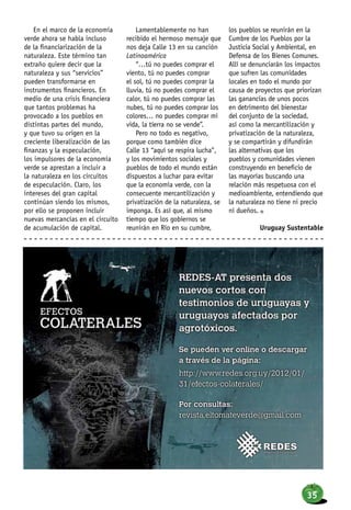 En el marco de la economía
verde ahora se habla incluso
de la financiarización de la
naturaleza. Este término tan
extraño quiere decir que la
naturaleza y sus “servicios”
pueden transformarse en
instrumentos financieros. En
medio de una crisis financiera
que tantos problemas ha
provocado a los pueblos en
distintas partes del mundo,
y que tuvo su origen en la
creciente liberalización de las
finanzas y la especulación,
los impulsores de la economía
verde se aprestan a incluir a
la naturaleza en los circuitos
de especulación. Claro, los
intereses del gran capital
continúan siendo los mismos,
por ello se proponen incluir
nuevas mercancías en el circuito
de acumulación de capital.
Lamentablemente no han
recibido el hermoso mensaje que
nos deja Calle 13 en su canción
Latinoamérica
“…tú no puedes comprar el
viento, tú no puedes comprar
el sol, tú no puedes comprar la
lluvia, tú no puedes comprar el
calor, tú no puedes comprar las
nubes, tú no puedes comprar los
colores… no puedes comprar mi
vida, la tierra no se vende”.
Pero no todo es negativo,
porque como también dice
Calle 13 “aquí se respira lucha”,
y los movimientos sociales y
pueblos de todo el mundo están
dispuestos a luchar para evitar
que la economía verde, con la
consecuente mercantilización y
privatización de la naturaleza, se
imponga. Es así que, al mismo
tiempo que los gobiernos se
reunirán en Río en su cumbre,
los pueblos se reunirán en la
Cumbre de los Pueblos por la
Justicia Social y Ambiental, en
Defensa de los Bienes Comunes.
Allí se denunciarán los impactos
que sufren las comunidades
locales en todo el mundo por
causa de proyectos que priorizan
las ganancias de unos pocos
en detrimento del bienestar
del conjunto de la sociedad,
así como la mercantilización y
privatización de la naturaleza,
y se compartirán y difundirán
las alternativas que los
pueblos y comunidades vienen
construyendo en beneficio de
las mayorías buscando una
relación más respetuosa con el
medioambiente, entendiendo que
la naturaleza no tiene ni precio
ni dueños. n
Uruguay Sustentable
35
 