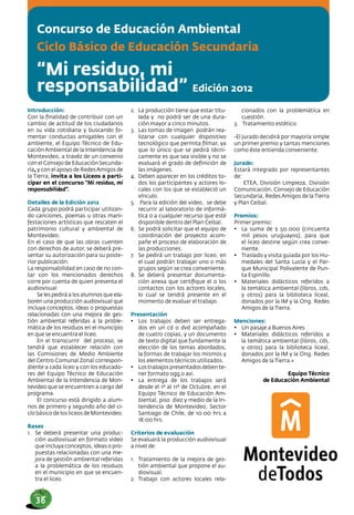 Concurso de Educación Ambiental
Ciclo Básico de Educación Secundaria
“Mi residuo, mi
responsabilidad” Edición 2012
Introducción:
Con la finalidad de contribuir con un
cambio de actitud de los ciudadanos
en su vida cotidiana y buscando fo-
mentar conductas amigables con el
ambiente, el Equipo Técnico de Edu-
caciónAmbiental de la Intendencia de
Montevideo, a travéz de un convenio
con el Consejo de Educación Secunda-
ria, y con el apoyo de RedesAmigos de
la Tierra, invita a los Liceos a parti-
cipar en el concurso “Mi residuo, mi
responsabilidad”.
Detalles de la Edición 2012
Cada grupo podrá participar utilizan-
do canciones, poemas u otras mani-
festaciones artísticas que rescaten el
patrimonio cultural y ambiental de
Montevideo.
En el caso de que las obras cuenten
con derechos de autor, se deberá pre-
sentar su autorización para su poste-
rior publicación.
La responsabilidad en caso de no con-
tar con los mencionados derechos
corre por cuenta de quien presenta el
audiovisual
Se les pedirá a los alumnos que ela-
boren una producción audiovisual que
incluya conceptos, ideas o propuestas
relacionadas con una mejora de ges-
tión ambiental referidas a la proble-
mática de los residuos en el municipio
en que se encuentra el liceo.
En el transcurrir del proceso, se
tendrá que establecer relación con
las Comisiones de Medio Ambiente
del Centro Comunal Zonal correspon-
diente a cada liceo y con los educado-
res del Equipo Técnico de Educación
Ambiental de la Intendencia de Mon-
tevideo que se encuentren a cargo del
programa.
El concurso está dirigido a alum-
nos de primero y segundo año del ci-
clo básico de los liceos de Montevideo.
Bases
1.	 Se deberá presentar una produc-
ción audiovisual en formato video
que incluya conceptos, ideas o pro-
puestas relacionadas con una me-
jora de gestión ambiental referidas
a la problemática de los residuos
en el municipio en que se encuen-
tra el liceo.
2.	 La producción tiene que estar titu-
lada y no podrá ser de una dura-
ción mayor a cinco minutos.
3.	 Las tomas de imagen podrán rea-
lizarse con cualquier dispositivo
tecnológico que permita filmar, ya
que lo único que se pedirá técni-
camente es que sea visible y no se
evaluará el grado de definición de
las imágenes.
4.	 Deben aparecer en los créditos to-
dos los participantes y actores lo-
cales con los que se estableció un
vínculo.
5.	 Para la edición del video, se debe
recurrir al laboratorio de informá-
tica o a cualquier recurso que esté
disponible dentro del Plan Ceibal.
6.	 Se podrá solicitar que el equipo de
coordinación del proyecto acom-
pañe el proceso de elaboración de
las producciones.
7.	 Se pedirá un trabajo por liceo, en
el cual podrán trabajar uno o más
grupos según se crea conveniente.
8.	 Se deberá presentar documenta-
ción anexa que certifique el o los
contactos con los actores locales,
lo cual se tendrá presente en el
momento de evaluar el trabajo.
Presentación
•	 Los trabajos deben ser entrega-
dos en un cd o dvd acompañado
de cuatro copias, y un documento
de texto digital que fundamente la
elección de los temas abordados,
la formas de trabajar los mismos y
los elementos técnicos utilizados.
•	 Los trabajos presentados deben te-
ner formato ogg o avi.
•	 La entrega de los trabajos será
desde el 1º al 11º de Octubre, en el
Equipo Técnico de Educación Am-
biental, piso diez y medio de la In-
tendencia de Montevideo, Sector
Santiago de Chile, de 10:00 hrs a
18:00 hrs.
Criterios de evaluación
Se evaluará la producción audiovisual
a nivel de:
1.	 Tratamiento de la mejora de ges-
tión ambiental que propone el au-
diovisual.
2.	 Trabajo con actores locales rela-
cionados con la problemática en
cuestión.
3.	 Tratamiento estético.
-El Jurado decidirá por mayoría simple
un primer premio y tantas menciones
como éste entienda conveniente.
Jurado:
Estará integrado por representantes
de:
ETEA, División Limpieza, División
Comunicación, Consejo de Educación
Secundaria, Redes Amigos de la Tierra
y Plan Ceibal.
Premios:
Primer premio:
•	 La suma de $ 50.000 (cincuenta
mil pesos uruguayos), para que
el liceo destine según crea conve-
niente.
•	 Traslado y visita guiada por los Hu-
medales del Santa Lucía y el Par-
que Municipal Polivalente de Pun-
ta Espinillo.
•	 Materiales didácticos referidos a
la temática ambiental (libros, cds,
y otros) para la biblioteca liceal,
donados por la IM y la Ong. Redes
Amigos de la Tierra.
Menciones:
•	 Un pasaje a Buenos Aires
•	 Materiales didácticos referidos a
la temática ambiental (libros, cds,
y otros) para la biblioteca liceal,
donados por la IM y la Ong. Redes
Amigos de la Tierra.n
Equipo Técnico
de Educación Ambiental
36
 