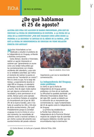 FiChA UN POCO DE HISTORIA
Muchos historiadores se han
dedicado a estudiar el problema de
la independencia en Uruguay, arribando
a distintas conclusiones.
Carlos Demasi, docente e historiador,
realizó un aporte interesante al
sostener que “generalmente se asume
como una verdad indiscutible que
las conmemoraciones son simples
accidentes del calendario, y que este
es la verdadera autoridad, que indica
el momento de realizar la puesta en
escena de esa “recordación en común”.1
Pero lo cierto es que, ha lo largo del
tiempo, y especialmente durante el
siglo XIX en Uruguay, el calendario
de festejos nacionales ha cambiado
y mucho. Esto de algún modo explica
por qué algunos aniversarios son
recordados y otros permanecen en el
olvido. Demasi pone como ejemplo
que no existieron festejos al cumplirse
el cincuentenario de la paz de 1851
(fin de la Guerra Grande), pero sí los
hubo al cumplirse los 100 y 150 años
de dicho acontecimiento. ¿Por qué?
Probablemente porque la sociedad
uruguaya no era la misma en uno y
otro momento; las necesidades de
cohesión social o nacional variaban, o
por ciertos sucesos del presente esos
acontecimientos del pasado cobraron
importancia y por eso la necesidad de
conmemoración.
La independencia del Uruguay
como problema
Lo cierto es que la fecha de
independencia de Uruguay genera
problemas a la hora de ser explicada.
La dificultad ha quedado planteada por
diferentes historiadores desde fines
del siglo XIX, cuando se debatió por
la colocación de un monumento que
conmemoraba las Leyes Fundamentales
del 25 de agosto como la independencia
de Uruguay.
La primera ley establecida en
la Florida hace referencia a la
independencia de la Provincia Oriental
respecto de cualquier tipo de autoridad
portuguesa (debemos recordar que nos
encontrábamos bajo la dominación
(1) Carlos Demasi, La lucha por el pasado. Editorial Trilce, 2004
Carga de caballería, Arturo Costa.
¿De qué hablamos
el 25 de agosto?
Alguna que otra vez alguien se habrá preguntado ¿por qué en
Uruguay la fecha de independencia es distinta a la fecha de la
Jura de la Constitución? ¿Por qué pasaron cinco años desde la
primera a la segunda? Si Artigas es el héroe de la patria, ¿por
qué la fecha de independencia de Uruguay no tiene relación
directa con Artigas?
6
 