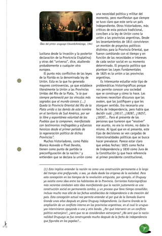 lusitana desde la invasión y la posterior
declaración de la Provicncia Cisplatina)
y otras del “universo”, dice, aludiendo
probablemente a cualquier otra
europea.
El punto más conflictivo de las leyes
de la Florida es la denominada ley de
Unión. Esta es la que ha generado
mayores controversias, ya que establece
literalmente la Unión a las Provincias
Unidas del Río de la Plata, “a la que
siempre perteneció por los vínculos más
sagrados que el mundo conoce (...)
Queda la Provincia Oriental del Río de la
Plata unida a las demás de este nombre
en el territorio de Sud América, por ser
la libre y espontánea voluntad de los
Pueblos que la componen, manifestada
con testimonios irrefragables y esfuerzos
heroicos desde el primer período de
la regeneración política de dichas
Provincias”.
Muchos historiadores, como Pablo
Blanco Acevedo o Pivel Devoto,
tienen como punto de partida la
preconfiguración de la nación.2
y
entienden que se declara la unión como
una necesidad política y militar del
momento, pero manifiestan que siempre
se tuvo claro que este sería un país
independiente. Otros historiadores, más
críticos de esta postura tradicional,
conciben a la ley de Unión como la
unión a las provincias argentinas. Desde
los levantamientos de 1811 convivieron
un montón de proyectos políticos
distintos para la Provincia Oriental, que
fueron cambiando con el tiempo y en
función de las necesidades e intereses
de cada sector social en su momento
determinado. El proyecto político que
plantean las Leyes Fundamentales
de 1825 es la unión a las provincias
argentinas.
Es interesante estudiar este tipo de
problemáticas historiográfícas porque
nos permite conocer una sociedad
que se construye y cómo lo hace. Las
naciones necesitan discursos que las
avalen, que las justifiquen y que les
otorguen sentido. Era necesaria una
fecha de independencia, pero había que
decidir cuál: ¿1811?, ¿1828?, ¿1825?,
¿1830?... Para el presente de las
personas que tuvieron que “resolver”
ese asunto, no era lo mismo, no daba lo
mismo. Al igual que en el presente, este
tipo de decisiones se ven cargadas de
intencionalidades políticas que se busca
hacer prevalecer. Parece estar claro
que ambas fechas: 1825 como fecha
de Independencia y 1830 como Jura de
la Constitución (y que hace referencia
al primer presidente constitucional,
(1) Esto implica entender la nación no como una construcción permanente a lo largo
del tiempo sino prefigurada, o sea, ya dada desde los orígenes de la sociedad. Para
esta concepción en los tiempos de la revolución artiguista, por ejemplo, el Uruguay
ya existía como idea entre los habitantes de la Provincia. Corrientes historiográficas
más recientes combaten esta idea manifestando que la nación justamente es una
construcción social en permanente cambio, y un proceso que lleva tiempo consolidar,
incluso mucho mas allá de las fechas establecidas de independencia o de creación del
país. Esta concepción actual nos permite entender el por qué de la llamada Guerra
Grande unos años después en pleno Uruguay independiente. La Guerra Grande es la
ampliación de un conflicto interno en las provincias argentinas, en el cual lo urugua-
yos intervinieron apoyando a uno y otro bando. ¿Por qué intervenir en un conflicto
político extranjero?, ¿será que no se consideraban extranjeros? ¿No será que la nacio-
nalidad Uruguaya se fue construyendo mucho después de la fecha de independencia
que figuraba en los papeles?...
Óleo del pintor uruguayo EduardoAmézaga, 1941
7
 