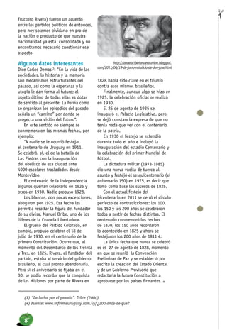 FiChAFructoso Rivera) fueron un acuerdo
entre los partidos políticos de entonces,
pero hoy solemos olvidarlo en pro de
la nación o producto de que nuestra
nacionalidad ya está consolidada y no
encontramos necesario cuestionar ese
aspecto.
Algunos datos interesantes
Dice Carlos Demasi3
: “En la vida de las
sociedades, la historia y la memoria
son mecanismos estructurantes del
pasado, así como la esperanza y la
utopía le dan forma al futuro; el
objeto último de todas ellas es dotar
de sentido al presente. La forma como
se organizan los episodios del pasado
señala un “camino” por donde se
proyecta una visión del futuro”.
En este sentido no siempre se
conmemoraron las mismas fechas, por
ejemplo:
“A nadie se le ocurrió festejar
el centenario de Uruguay en 1911.
Se celebró, sí, el de la batalla de
Las Piedras con la inauguración
del obelisco de esa ciudad ante
4000 escolares trasladados desde
Montevideo.
El centenario de la independencia
algunos querían celebrarlo en 1925 y
otros en 1930. Nadie propuso 1928.
Los blancos, con pocas excepciones,
abogaron por 1925. Esa fecha les
permitía resaltar la figura del fundador
de su divisa, Manuel Oribe, uno de los
líderes de la Cruzada Libertadora.
El grueso del Partido Colorado, en
cambio, propuso celebrar el 18 de
julio de 1930, en el centenario de la
primera Constitución. Ocurre que, al
momento del Desembarco de los Treinta
y Tres, en 1825, Rivera, el fundador del
partido, estaba al servicio del gobierno
brasileño, al cual pronto abandonaría.
Pero si el aniversario se fijaba en el
30, se podía recordar que la conquista
de las Misiones por parte de Rivera en
1828 había sido clave en el triunfo
contra esos mismos brasileños.
Finalmente, aunque algo se hizo en
1925, la celebración oficial se realizó
en 1930.
El 25 de agosto de 1925 se
inauguró el Palacio Legislativo, pero
se dejó constancia expresa de que no
tenía nada que ver con el centenario
de la patria.
En 1930 el festejo se extendió
durante todo el año e incluyó la
inauguración del estadio Centenario y
la celebración del primer Mundial de
Fútbol.
La dictadura militar (1973-1985)
dio una nueva vuelta de tuerca al
asunto y festejó el sesquicentenario (el
aniversario 150) en 1975, es decir que
tomó como base los sucesos de 1825.
Con el actual festejo del
bicentenario en 2011 se cerró el círculo
perfecto de contradicciones: los 100,
los 150 y los 200 años se celebraron
todos a partir de fechas distintas. El
centenario conmemoró los hechos
de 1830, los 150 años recordaron
lo acontecido en 1825 y ahora se
festejaron los 200 años de 1811 4.
La única fecha que nunca se celebró
es el 27 de agosto de 1828, momento
en que se reunió la Convención
Preliminar de Paz y se estableció por
escrito la creación del Estado Oriental
y de un Gobierno Provisorio que
redactaría la futura Constitución a
aprobarse por los países firmantes. n
(3) “La lucha por el pasado”. Trilce (2004)
(4) Fuente: www.informeuruguay.com.uy/¿200-años-de-que?
http://abuelaciberlanuevaunion.blogspot.
com/2011/06/19-de-junio-natalicio-de-don-jose.html
8
 