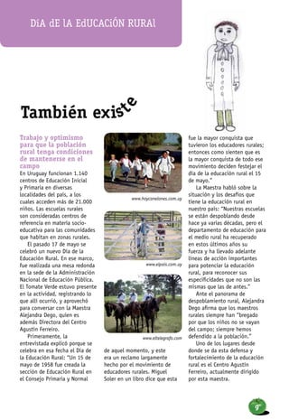 Trabajo y optimismo
para que la población
rural tenga condiciones
de mantenerse en el
campo
En Uruguay funcionan 1.140
centros de Educación Inicial
y Primaria en diversas
localidades del país, a los
cuales acceden más de 21.000
niños. Las escuelas rurales
son consideradas centros de
referencia en materia socio-
educativa para las comunidades
que habitan en zonas rurales.
El pasado 17 de mayo se
celebró un nuevo Día de la
Educación Rural. En ese marco,
fue realizada una mesa redonda
en la sede de la Administración
Nacional de Educación Pública.
El Tomate Verde estuvo presente
en la actividad, registrando lo
que allí ocurrió, y aprovechó
para conversar con la Maestra
Alejandra Dego, quien es
además Directora del Centro
Agustín Ferreiro.
Primeramente, la
entrevistada explicó porque se
celebra en esa fecha el Día de
la Educación Rural: “Un 15 de
mayo de 1958 fue creada la
sección de Educación Rural en
el Consejo Primaria y Normal
de aquel momento, y este
era un reclamo largamente
hecho por el movimiento de
educadores rurales. Miguel
Soler en un libro dice que esta
fue la mayor conquista que
tuvieron los educadores rurales;
entonces como sienten que es
la mayor conquista de todo ese
movimiento deciden festejar el
día de la educación rural el 15
de mayo.”
La Maestra habló sobre la
situación y los desafíos que
tiene la educación rural en
nuestro país: “Nuestras escuelas
se están despoblando desde
hace ya varias décadas, pero el
departamento de educación para
el medio rural ha recuperado
en estos últimos años su
fuerza y ha llevado adelante
líneas de acción importantes
para potenciar la educación
rural, para reconocer sus
especificidades que no son las
mismas que las de antes.”
Ante el panorama de
despoblamiento rural, Alejandra
Dego afirma que los maestros
rurales siempre han “bregado
por que los niños no se vayan
del campo; siempre hemos
defendido a la población.”
Uno de los lugares desde
donde se da esta defensa y
fortalecimiento de la educación
rural es el Centro Agustín
Ferreiro, actualmente dirigido
por esta maestra.
www.hoycanelones.com.uy
www.elpais.com.uy
www.eltelegrafo.com
Día dE lA EdUCACiÓN RURAl
También exist
e
9
 