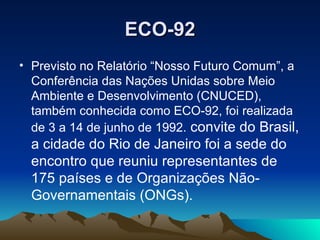 ECO-92 Previsto no Relatório “Nosso Futuro Comum”, a Conferência das Nações Unidas sobre Meio Ambiente e Desenvolvimento (CNUCED), também conhecida como ECO-92, foi realizada de 3 a 14 de junho de 1992.  convite do Brasil, a cidade do Rio de Janeiro foi a sede do encontro que reuniu representantes de 175 países e de Organizações Não-Governamentais (ONGs).  
