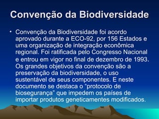 Convenção da Biodiversidade   Convenção da Biodiversidade foi acordo aprovado durante a ECO-92, por 156 Estados e uma organização de integração econômica regional. Foi ratificada pelo Congresso Nacional e entrou em vigor no final de dezembro de 1993 .  Os grandes objetivos da convenção são a preservação da biodiversidade, o uso sustentável de seus componentes. E neste documento se destaca o “protocolo de biosegurança” que impedem os países de importar produtos geneticamentes modificados. 
