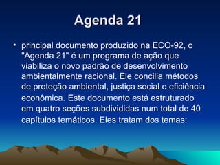 Agenda 21   principal documento produzido na ECO-92, o "Agenda 21" é um programa de ação que viabiliza o novo padrão de desenvolvimento ambientalmente racional. Ele concilia métodos de proteção ambiental, justiça social e eficiência econômica.   Este documento está estruturado em quatro seções subdivididas num total de 40 capítulos temáticos. Eles tratam dos temas:   