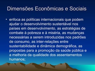 Dimensões Econômicas e Sociais  enfoca as políticas internacionais que podem ajudar o desenvolvimento sustentável nos países em desenvolvimento, as estratégias de combate à pobreza e à miséria, as mudanças necessárias a serem introduzidas nos padrões de consumo, as inter-relações entre sustentabilidade e dinâmica demográfica, as propostas para a promoção da saúde pública e a melhoria da qualidade dos assentamentos humanos;  