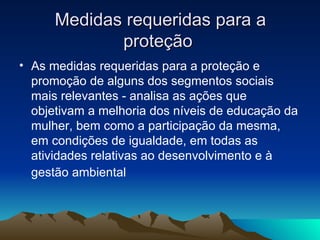 Medidas requeridas para a proteção  As medidas requeridas para a proteção e promoção de alguns dos segmentos sociais mais relevantes - analisa as ações que objetivam a melhoria dos níveis de educação da mulher, bem como a participação da mesma, em condições de igualdade, em todas as atividades relativas ao desenvolvimento e à gestão ambiental   