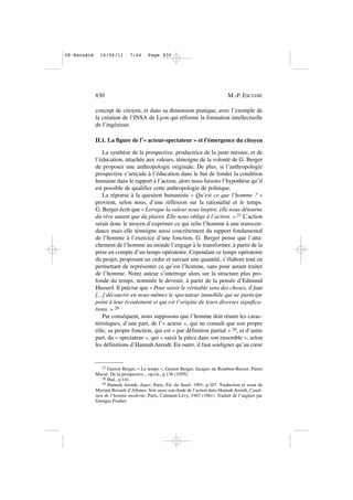 concept de citoyen, et dans sa dimension pratique, avec l’exemple de
la création de l’INSA de Lyon qui réforme la formation intellectuelle
de l’ingénieur.
II.1. La figure de l’« acteur-spectateur » et l’émergence du citoyen
La synthèse de la prospective, productrice de la juste mesure, et de
l’éducation, attachée aux valeurs, témoigne de la volonté de G. Berger
de proposer une anthropologie originale. De plus, si l’anthropologie
prospective s’articule à l’éducation dans le but de fonder la condition
humaine dans le rapport à l’action, alors nous faisons l’hypothèse qu’il
est possible de qualifier cette anthropologie de politique.
La réponse à la question humaniste « Qu’est ce que l’homme ? »
provient, selon nous, d’une réflexion sur la rationalité et le temps.
G. Berger écrit que « Lorsque la valeur nous inspire, elle nous détourne
du rêve autant que du plaisir. Elle nous oblige à l’action. » 27 L’action
serait donc le moyen d’exprimer ce qui relie l’homme à une transcen-
dance mais elle témoigne aussi concrètement du rapport fondamental
de l’homme à l’exercice d’une fonction. G. Berger pense que l’atta-
chement de l’homme au monde l’engage à le transformer, à partir de la
prise en compte d’un temps opératoire. Cependant ce temps opératoire
du projet, proposant un ordre et suivant une quantité, s’élabore tout en
permettant de représenter ce qu’est l’homme, sans pour autant traiter
de l’homme. Notre auteur s’interroge alors sur la structure plus pro-
fonde du temps, nommée le devenir, à partir de la pensée d’Edmund
Husserl. Il précise que « Pour saisir le véritable sens des choses, il faut
[...] découvrir en nous-mêmes le spectateur immobile qui ne participe
point à leur écoulement et qui est l’origine de leurs diverses significa-
tions. » 28
Par conséquent, nous supposons que l’homme doit réunir les carac-
téristiques, d’une part, de l’« acteur », qui ne connaît que son propre
rôle, sa propre fonction, qui est « par définition partial » 29, et d’autre
part, du « spectateur », qui « saisit la pièce dans son ensemble », selon
les définitions d’Hannah Arendt. En outre, il faut souligner qu’au cœur
830 M.-P. ESCUDIÉ
27 Gaston Berger, « Le temps », Gaston Berger, Jacques de Bourbon-Busset, Pierre
Massé, De la prospective.., op.cit., p.136 (1959).
28 Ibid., p.141.
29 Hannah Arendt, Juger, Paris, Ed. du Seuil, 1991, p.107. Traduction et essai de
Myriam Revault d’Allones. Voir aussi son étude de l’action dans Hannah Arendt, Condi-
tion de l’homme moderne, Paris, Calmann-Lévy, 1983 (1961). Traduit de l’anglais par
Georges Fradier.
08•Escudié 16/06/11 7:44 Page 830
 