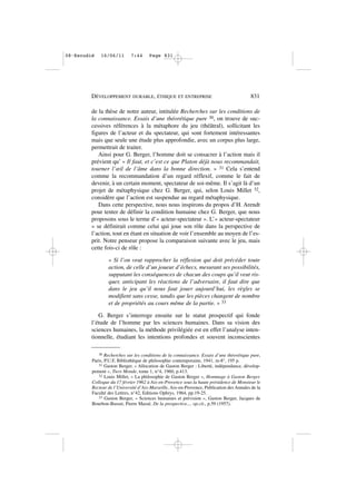 de la thèse de notre auteur, intitulée Recherches sur les conditions de
la connaissance. Essais d’une théorétique pure 30, on trouve de suc-
cessives références à la métaphore du jeu (théâtral), sollicitant les
figures de l’acteur et du spectateur, qui sont fortement intéressantes
mais que seule une étude plus approfondie, avec un corpus plus large,
permettrait de traiter.
Ainsi pour G. Berger, l’homme doit se consacrer à l’action mais il
prévient qu’ « Il faut, et c’est ce que Platon déjà nous recommandait,
tourner l’œil de l’âme dans la bonne direction. » 31 Cela s’entend
comme la recommandation d’un regard réflexif, comme le fait de
devenir, à un certain moment, spectateur de soi-même. Il s’agit là d’un
projet de métaphysique chez G. Berger, qui, selon Louis Millet 32,
considère que l’action est suspendue au regard métaphysique.
Dans cette perspective, nous nous inspirons du propos d’H. Arendt
pour tenter de définir la condition humaine chez G. Berger, que nous
proposons sous le terme d’« acteur-spectateur ». L’« acteur-spectateur
» se définirait comme celui qui joue son rôle dans la perspective de
l’action, tout en étant en situation de voir l’ensemble au moyen de l’es-
prit. Notre penseur propose la comparaison suivante avec le jeu, mais
cette fois-ci de rôle :
« Si l’on veut rapprocher la réflexion qui doit précéder toute
action, de celle d’un joueur d’échecs, mesurant ses possibilités,
supputant les conséquences de chacun des coups qu’il veut ris-
quer, anticipant les réactions de l’adversaire, il faut dire que
dans le jeu qu’il nous faut jouer aujourd’hui, les règles se
modifient sans cesse, tandis que les pièces changent de nombre
et de propriétés au cours même de la partie. » 33
G. Berger s’interroge ensuite sur le statut prospectif qui fonde
l’étude de l’homme par les sciences humaines. Dans sa vision des
sciences humaines, la méthode privilégiée est en effet l’analyse inten-
tionnelle, étudiant les intentions profondes et souvent inconscientes
DÉVELOPPEMENT DURABLE, ÉTHIQUE ET ENTREPRISE 831
30 Recherches sur les conditions de la connaissance. Essais d’une théorétique pure,
Paris, P.U.F, Bibliothèque de philosophie contemporaine, 1941, in-8°, 195 p.
31 Gaston Berger, « Allocution de Gaston Berger : Liberté, indépendance, dévelop-
pement », Tiers Monde, tome 1, n°4, 1960, p.413.
32 Louis Millet, « La philosophie de Gaston Berger », Hommage à Gaston Berger.
Colloque du 17 février 1962 à Aix-en-Provence sous la haute présidence de Monsieur le
Recteur de l’Université d’Aix-Marseille, Aix-en-Provence, Publication des Annales de la
Faculté des Lettres, n°42, Editions Ophrys, 1964, pp.19-25.
33 Gaston Berger, « Sciences humaines et prévision », Gaston Berger, Jacques de
Bourbon-Busset, Pierre Massé, De la prospective..., op.cit., p.59 (1957).
08•Escudié 16/06/11 7:44 Page 831
 
