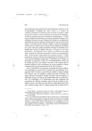 des faits humains qui entraînent des transformations. Citant le cas de
la psychologie, il explique qu’« Elle s’assure et se renforce au
contraire, lorsqu’elle reconnaît au cœur de toutes les natures, quelle
qu’en soit la variété, ce centre d’initiative et de choix qu’on peut appe-
ler liberté sans faire intervenir d’hypothèses métaphysiques. » 34 Cette
notion de liberté doit permettre aux sciences humaines de penser véri-
tablement l’homme et ce que l’homme fait. De plus, les conditions de
possibilité des sciences humaines doivent être pro-spectives pour notre
auteur, c’est-à-dire qu’elles doivent s’établir à partir d’un jugement
construit sur la société et pas en fonction d’une répétition. En défini-
tive, cette vision des sciences humaines interroge le problème de la
finalité dans l’action. G. Berger écrit que « Le pauvre n’a que deux
alternatives : la résignation ou la révolte et sa liberté n’est qu’un
choix. La tâche de celui qui a de grandes ressources est autrement dif-
ficile : il doit inventer l’usage même de ses moyens d’action. » 35 Cette
question des moyens et des fins mis à disposition de l’homme d’action
et de l’homme politique en particulier 36, défendue par G. Berger, est
discutable au regard de la thèse de l’instrumentalisation traitée par
H. Arendt, pour qui avoir affaire à des fins et des moyens dans le
domaine politique a pour conséquence de ne pas empêcher d’utiliser
n’importe quels moyens pour poursuivre des fins reconnues.
Ainsi, l’ensemble de ces questions ne possède pas qu’une implica-
tion scientifique, il convient aussi d’inclure leur sens politique. L’en-
gagement dans l’existence a pour effet de conférer à chaque individu
une fonction, que l’on qualifie la plupart du temps de métier. Cet
aspect intéresse fortement G. Berger, lui-même chef d’entreprise et
philosophe. Il pense en effet qu’une collaboration entre les profession-
nels, les scientifiques et les philosophes doit faire apparaître des
conceptions de l’homme communes, dans le but de résoudre les pro-
blèmes concrets. De même que chez Platon, le philosophe dans la cité
doit connaître chaque chose et chaque groupe afin de déterminer la
832 M.-P. ESCUDIÉ
34 Gaston Berger, « L’avenir des sciences de l’homme », Gaston Berger, Jacques de
Bourbon-Busset, Pierre Massé, De la prospective..., op.cit., p.39 (1956).
35 Gaston Berger, « Humanisme et technique », L’homme moderne et son éducation,
op.cit., p.152 (1958).
36 « C’est l’homme moyen qui adapte ses fins aux moyens qu’il a. Le grand homme
d’Etat, comme l’homme de génie, sait avoir cette vision de l’avenir et cette constance
dans les desseins qui permettent de changer le monde et de promouvoir une réalité
meilleure. [...] Un véritable homme d’Etat choisit ses fins et s’applique à créer les
moyens de la politique qu’il veut faire. », Gaston Berger, « Le problème des choix : fac-
teurs politiques et facteurs techniques », Gaston Berger, Jacques de Bourbon-Busset,
Pierre Masse, De la prospective..., op.cit., p. 53.
08•Escudié 16/06/11 7:44 Page 832
 