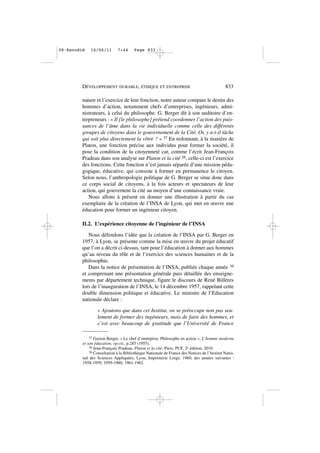 nature et l’exercice de leur fonction, notre auteur compare le destin des
hommes d’action, notamment chefs d’entreprises, ingénieurs, admi-
nistrateurs, à celui du philosophe. G. Berger dit à son auditoire d’en-
trepreneurs : « Il [le philosophe] prétend coordonner l’action des puis-
sances de l’âme dans la vie individuelle comme celle des différents
groupes de citoyens dans le gouvernement de la Cité. Or, y a-t-il tâche
qui soit plus directement la vôtre ? » 37 En redonnant, à la manière de
Platon, une fonction précise aux individus pour former la société, il
pose la condition de la citoyenneté car, comme l’écrit Jean-François
Pradeau dans son analyse sur Platon et la cité 38, celle-ci est l’exercice
des fonctions. Cette fonction n’est jamais séparée d’une mission péda-
gogique, éducative, qui consiste à former en permanence le citoyen.
Selon nous, l’anthropologie politique de G. Berger se situe donc dans
ce corps social de citoyens, à la fois acteurs et spectateurs de leur
action, qui gouvernent la cité au moyen d’une connaissance vraie.
Nous allons à présent en donner une illustration à partir du cas
exemplaire de la création de l’INSA de Lyon, qui met en œuvre une
éducation pour former un ingénieur citoyen.
II.2. L’expérience citoyenne de l’ingénieur de l’INSA
Nous défendons l’idée que la création de l’INSA par G. Berger en
1957, à Lyon, se présente comme la mise en œuvre du projet éducatif
que l’on a décrit ci-dessus, tant pour l’éducation à donner aux hommes
qu’au niveau du rôle et de l’exercice des sciences humaines et de la
philosophie.
Dans la notice de présentation de l’INSA, publiée chaque année 39
et comprenant une présentation générale puis détaillée des enseigne-
ments par département technique, figure le discours de René Billères
lors de l’inauguration de l’INSA, le 14 décembre 1957, rappelant cette
double dimension politique et éducative. Le ministre de l’Education
nationale déclare :
« Ajoutons que dans cet Institut, on se préoccupe non pas seu-
lement de former des ingénieurs, mais de faire des hommes, et
c’est avec beaucoup de gratitude que l’Université de France
DÉVELOPPEMENT DURABLE, ÉTHIQUE ET ENTREPRISE 833
37 Gaston Berger, « Le chef d’entreprise. Philosophe en action », L’homme moderne
et son éducation, op.cit., p.285 (1955).
38 Jean-François Pradeau, Platon et la cité, Paris, PUF, 2e édition, 2010.
39 Consultation à la Bibliothèque Nationale de France des Notices de l’Institut Natio-
nal des Sciences Appliquées, Lyon, Imprimerie Lorge, 1960, des années suivantes :
1958-1959, 1959-1960, 1961-1962.
08•Escudié 16/06/11 7:44 Page 833
 