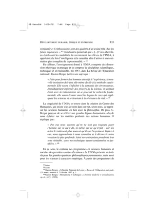sympathie et l’enthousiasme sont des qualités d’un grand prix chez les
futurs ingénieurs. » 43 Concluant a posteriori que « [...] l’on a cherché,
en établissant les modalités du recrutement des élèves de l’INSA, à
apprécier à la fois l’intelligence et le caractère afin d’arriver à une esti-
mation plus complète de la personnalité. » 44
Par ailleurs, l’enseignement donné à l’INSA comporte des dimen-
sions théorique et pratique et se compose de disciplines scientifiques,
techniques et en humanités. En 1957, dans La Revue de l’Education
nationale, Gaston Berger écrit à son sujet que :
« Faite pour former des hommes attentifs à l’expérience, la nou-
velle institution doit être elle-même docile à la méthode expéri-
mentale. Elle saura s’infléchir à la demande des circonstances.
Immédiatement informée des progrès de la science, en contact
étroit avec les laboratoires où se poursuit la recherche fonda-
mentale, elle saura écouter aussi les leçons de ceux qui appli-
quent les sciences et se heurtent à la résistance du réel. » 45
La singularité de l’INSA se trouve dans la création du Centre des
Humanités, qui existe sous ce nom dans un but, selon nous, de repen-
ser les sciences humaines en lien avec la philosophie. De plus, G.
Berger propose de se référer aux grandes figures humanistes, afin de
nous éclairer sur les mobiles profonds des actions humaines. Il
explique que :
« Par eux nous saurons qu’on ne doit pas toujours juger
l’homme sur ce qu’il dit, ni même sur ce qu’il fait – car ses
actes le trahissent plus souvent qu’ils ne l’expriment. Grâce à
eux, nous apprendrons à nous connaître et à découvrir notre
vocation la plus profonde. Ainsi nos entreprises prendront leur
sens véritable ; ainsi nos techniques seront condamnées ou jus-
tifiées. » 46
En ce sens, le contenu des programmes en sciences humaines et
sociales des premières années d’existence de l’INSA présente un inté-
rêt pour les grandes questions philosophiques permanentes, mais aussi
pour les sciences à caractère empirique. À partir des programmes de
DÉVELOPPEMENT DURABLE, ÉTHIQUE ET ENTREPRISE 835
43 Idem.
44 Idem.
45 Gaston Berger, « L’Institut National de Lyon », Revue de l’Éducation nationale,
13e année, numéro 8, 21 février 1957, p. 3.
46 Gaston Berger, « Humanisme et technique », L’homme moderne et son éducation,
op.cit., p.151 (1958).
08•Escudié 16/06/11 7:44 Page 835
 