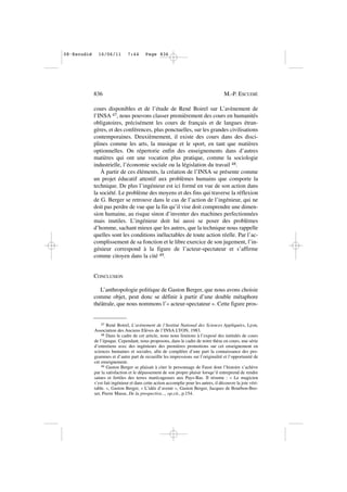 cours disponibles et de l’étude de René Boirel sur L’avènement de
l’INSA 47, nous pouvons classer premièrement des cours en humanités
obligatoires, précisément les cours de français et de langues étran-
gères, et des conférences, plus ponctuelles, sur les grandes civilisations
contemporaines. Deuxièmement, il existe des cours dans des disci-
plines comme les arts, la musique et le sport, en tant que matières
optionnelles. On répertorie enfin des enseignements dans d’autres
matières qui ont une vocation plus pratique, comme la sociologie
industrielle, l’économie sociale ou la législation du travail 48.
À partir de ces éléments, la création de l’INSA se présente comme
un projet éducatif attentif aux problèmes humains que comporte la
technique. De plus l’ingénieur est ici formé en vue de son action dans
la société. Le problème des moyens et des fins qui traverse la réflexion
de G. Berger se retrouve dans le cas de l’action de l’ingénieur, qui ne
doit pas perdre de vue que la fin qu’il vise doit comprendre une dimen-
sion humaine, au risque sinon d’inventer des machines perfectionnées
mais inutiles. L’ingénieur doit lui aussi se poser des problèmes
d’homme, sachant mieux que les autres, que la technique nous rappelle
quelles sont les conditions inéluctables de toute action réelle. Par l’ac-
complissement de sa fonction et le libre exercice de son jugement, l’in-
génieur correspond à la figure de l’acteur-spectateur et s’affirme
comme citoyen dans la cité 49.
CONCLUSION
L’anthropologie politique de Gaston Berger, que nous avons choisie
comme objet, peut donc se définir à partir d’une double métaphore
théâtrale, que nous nommons l’« acteur-spectateur ». Cette figure pros-
836 M.-P. ESCUDIÉ
47 René Boirel, L’avènement de l’Institut National des Sciences Appliquées, Lyon,
Association des Anciens Elèves de l’INSA LYON, 1983.
48 Dans le cadre de cet article, nous nous limitons à l’exposé des intitulés de cours
de l’époque. Cependant, nous proposons, dans le cadre de notre thèse en cours, une série
d’entretiens avec des ingénieurs des premières promotions sur cet enseignement en
sciences humaines et sociales, afin de compléter d’une part la connaissance des pro-
grammes et d’autre part de recueillir les impressions sur l’originalité et l’opportunité de
cet enseignement.
49 Gaston Berger se plaisait à citer le personnage de Faust dont l’histoire s’achève
par la satisfaction et le dépassement de son propre plaisir lorsqu’il entreprend de rendre
saines et fertiles des terres marécageuses aux Pays-Bas. Il résume : « Le magicien
s’est fait ingénieur et dans cette action accomplie pour les autres, il découvre la joie véri-
table. », Gaston Berger, « L’idée d’avenir », Gaston Berger, Jacques de Bourbon-Bus-
set, Pierre Masse, De la prospective..., op.cit., p.154.
08•Escudié 16/06/11 7:44 Page 836
 