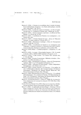 BERGER G. [1956], « L’homme et ses problèmes dans le monde de demain.
Essai d’anthropologie prospective », Les Études philosophiques, nouvelle
série, 11ème année, 1, pp. 150-151
BERGER G. [1956], « L’avenir des sciences de l’homme », La Nef, 13e année,
nouvelle série, 13 : Condition de l’homme, Paris : Julliard, pp. 215-224
BERGER G. [1957], « Sciences humaines et prévision », La Revue des Deux
Mondes, 3, 1er février, pp. 417-426
BERGER G. [1957], « L’accélération de l’histoire et ses conséquences », Les
Annales ESC, mars .
BERGER G. [1957], « L’Institut National de Lyon », Revue de l’Éducation
nationale, 13e année, numéro 8, 21 février 1957, p. 3.
BERGER G. [1958], « Humanisme et technique », Revue de l’Enseignement
supérieur, 1958, III, 1, p. 5-10.
BERGER G. [1958], « L’accélération de l’histoire et ses conséquences pour
l’éducation », Conférence prononcée à l’Exposition universelle et interna-
tionale de Bruxelles, Entretiens et conférences, avril à octobre 1958.
BERGER G. [1958], Préface. « L’attitude prospective », Prospective, n°1, mai
1958
BERGER G. [1959], « Le temps » l’Encyclopédie française, t. XX : Le monde
en devenir, 1959, p. 20/38/13-40/05 (reproduit in Prospective, no 7).
BERGER G. [1959,] « L’idée d’avenir » Les Annales ESC, nouvelle série,
n° 118, août 1960.
BERGER G. [1960], « En guise d’avant-propos : Méthodes et résultats », Pros-
pective, n° 6, 1960, (novembre), p.1-14.
BERGER G. [1960], « Enseignement et recherche », Revue de l’Enseignement
supérieur, 1960, V, 3, p. 5-10 (reproduit in Prospective, n° 7)
BERGER G. [1960], « Allocution de Gaston Berger : Liberté, indépendance,
développement », Tiers Monde, tome 1, n°4.
BERGER G. [1962], L’homme moderne et son éducation : I. Les maîtres, les
amis ; II. Philosophie et éducation ; III. L’aventure humaine ; IV. Valeurs et
transcendance, Introduction par Édouard Édouard MOROT-SIR, ibid.,
Presses Universitaires de France, Paris, 368 pages.
BERGER G. [1964], Phénoménologie du temps et prospective : I. La méthode
phénoménologique ; II. La situation de l’homme ; III. Phénoménologie du
temps ; IV. La prospective, Avant-propos par Édouard MOROT-SIR, ibid.,
Presses Universitaires de France, Paris, 278 pages.
BERGER G., DE BOURBON-BUSSET J., MASSE P., [2008] De la prospective.
Textes fondamentaux de la prospective française 1955-1966, Paris, L’Har-
mattan, 2e édition.
CENTRE D’ÉTUDES PROSPECTIVES [1967], Étapes de la prospective, Introduc-
tion par Jean Darcet, Presses Universitaires de France, Paris, 337 pages.
MILLET L. [1964], « La philosophie de Gaston Berger », Hommage à Gaston
Berger. Colloque du 17 février 1962 à Aix-en-Provence sous la haute pré-
sidence de Monsieur le Recteur de l’Université d’Aix-Marseille, Aix-en-
Provence, Publication des Annales de la Faculté des Lettres, n°42, Editions
Ophrys.
838 M.-P. ESCUDIÉ
08•Escudié 16/06/11 7:44 Page 838
 
