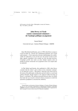 * Samuel Renier est doctorant en Sciences Politiques à l’Institut d’Études Politiques
de Lyon, au sein du Groupe de Recherches en Épistémologie Politique et Historique
(GREPH). Il consacre ses recherches à la pensée de John Dewey, dont il a également tra-
duit l’ouvrage Les sources d’une science de l’éducation (à paraître).
In Économies et Sociétés, Série « Philosophie et science de l’homme »,
M, n° 34, 5/2011, p. 841-864
John Dewey et l’école
comme communauté miniature :
de l’analogie politique au jugement
Samuel Renier*
Université de Lyon – Institut d’Études Politique – GREPH
Dans The School and Society, paru en 1899, John Dewey assigne à
l’école la tâche de « devenir une communauté miniature, une société
embryonnaire ». Cette expression, devenue emblématique de sa philo-
sophie de l’éducation, et de son lien avec une pensée sociale et poli-
tique, appelle cependant à être resituée au cœur du projet deweyen.
L’analogie qu’elle trace entre ces deux champs esquisse alors un
modèle de pensée renouvelée où le jugement trouve son origine dans
la similarité.
In The School and Society, first published in 1899, John Dewey
considers that the school « gets a chance to be a miniature communi-
ty, an embryonic society ». This phrase, which has since been used as
the motto of his philosophy of education and of its link to a social and
political thought, though requires to be replaced within the frame of
Dewey’s conception. The analogy presented between those two fields
then leads the way toward a renewed scheme of analysis in which the
operation of judgment is enrooted into similarity.
09•Renier 16/06/11 7:44 Page 841
 