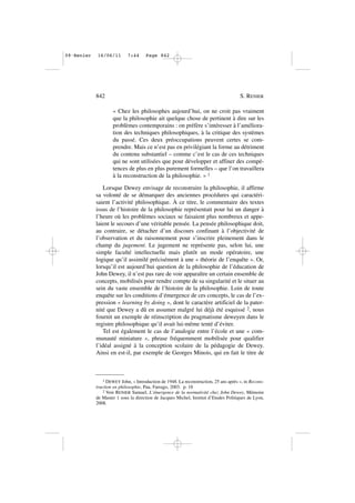 « Chez les philosophes aujourd’hui, on ne croit pas vraiment
que la philosophie ait quelque chose de pertinent à dire sur les
problèmes contemporains : on préfère s’intéresser à l’améliora-
tion des techniques philosophiques, à la critique des systèmes
du passé. Ces deux préoccupations peuvent certes se com-
prendre. Mais ce n’est pas en privilégiant la forme au détriment
du contenu substantiel – comme c’est le cas de ces techniques
qui ne sont utilisées que pour développer et affiner des compé-
tences de plus en plus purement formelles – que l’on travaillera
à la reconstruction de la philosophie. » 1
Lorsque Dewey envisage de reconstruire la philosophie, il affirme
sa volonté de se démarquer des anciennes procédures qui caractéri-
saient l’activité philosophique. À ce titre, le commentaire des textes
issus de l’histoire de la philosophie représentait pour lui un danger à
l’heure où les problèmes sociaux se faisaient plus nombreux et appe-
laient le secours d’une véritable pensée. La pensée philosophique doit,
au contraire, se détacher d’un discours confinant à l’objectivité de
l’observation et du raisonnement pour s’inscrire pleinement dans le
champ du jugement. Le jugement ne représente pas, selon lui, une
simple faculté intellectuelle mais plutôt un mode opératoire, une
logique qu’il assimilé précisément à une « théorie de l’enquête ». Or,
lorsqu’il est aujourd’hui question de la philosophie de l’éducation de
John Dewey, il n’est pas rare de voir apparaître un certain ensemble de
concepts, mobilisés pour rendre compte de sa singularité et le situer au
sein du vaste ensemble de l’histoire de la philosophie. Loin de toute
enquête sur les conditions d’émergence de ces concepts, le cas de l’ex-
pression « learning by doing », dont le caractère artificiel de la pater-
nité que Dewey a dû en assumer malgré lui déjà été esquissé 2, nous
fournit un exemple de réinscription du pragmatisme deweyen dans le
registre philosophique qu’il avait lui-même tenté d’éviter.
Tel est également le cas de l’analogie entre l’école et une « com-
munauté miniature », phrase fréquemment mobilisée pour qualifier
l’idéal assigné à la conception scolaire de la pédagogie de Dewey.
Ainsi en est-il, par exemple de Georges Minois, qui en fait le titre de
842 S. RENIER
1 DEWEY John, « Introduction de 1948. La reconstruction, 25 ans après », in Recons-
truction en philosophie, Pau, Farrago, 2003. p. 18
2 Voir RENIER Samuel, L’émergence de la normativité chez John Dewey, Mémoire
de Master 1 sous la direction de Jacques Michel, Institut d’Etudes Politiques de Lyon,
2008.
09•Renier 16/06/11 7:44 Page 842
 