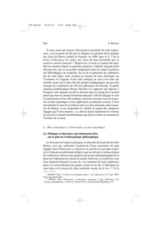 Si nous avons pu retracer brièvement la postérité de cette expres-
sion, c’est en partie du fait que le chapitre en question fut le premier
des écrits de Dewey traduit en français, en 1909, dans le n° 2 de la
revue L’Éducation. Ce, grâce aux soins de Jean Desfeuille qui en
assura la version française 7. Depuis lors, ce texte n’a jamais été repu-
blié ou retraduit depuis sa première parution; l’édition originale étant
devenue très rare et accessible uniquement dans les fonds d’archives
des bibliothèques de recherche. Au vu de la pérennité des références
qui lui sont faites, nous sommes en mesure de nous interroger sur
l’existence et l’urgence d’une telle analogie au sein d’un texte qui
cherche avant tout à faire état des progrès pédagogiques qui peuvent
émerger de l’expérience de l’École-Laboratoire de Chicago. À quelle
situation problématique Dewey cherche-t-il à apporter une réponse ?
Pourquoi cette réponse est-elle à chercher dans le champ de la société
plutôt que dans le champ strictement éducatif ? Afin de dégager le sens
et la pertinence d’une telle analogie, entre des concepts issus de la pen-
sée sociale et politique, et leur application au domaine scolaire, il nous
faut aborder le sens de la relation entre ces deux domaines dans la pen-
sée de Dewey, et en comprendre la validité au regard des catégories
logiques qu’il nous propose ; ce, afin de mieux finalement les resituer
au sein de la situation problématique qui était la sienne au moment de
l’écriture de ce texte.
I. – DE LA POLITIQUE À L’ÉDUCATION, LE LIEN ANALOGIQUE
I.1. Politique et éducation sont intimement liées
sur le plan de l’anthropologie philosophique
Le lien entre les aspects politiques et éducatifs de la pensée de John
Dewey n’est pas seulement l’expression d’une association de type
logique. Dans Démocratie et éducation, le seul de ses ouvrages consa-
cré à l’éducation entièrement rédigé et qui ne soit pas la retranscription
de conférences, Dewey nous propose une lecture anthropologique de la
place de l’éducation au sein de la société. Selon lui, la société est issue
d’un impératif éducatif au sens où « la continuité de toute expérience
grâce au renouvellement du groupe social est un fait. L’éducation au
sens large est le moyen de cette continuité sociale de la vie » 8. Si la
844 S. RENIER
7 DEWEY John, « L’école et le progrès social », in L’éducation, n°2, mars 1909.
(trad. Jean Desfeuille).
8 DEWEY John, Démocratie et éducation, Lausanne, L’Age d’Homme, coll.
« Essais contemporains », 1983 (1re édition 1975). (trad. Gérard Deledalle) p. 16.
09•Renier 16/06/11 7:44 Page 844
 