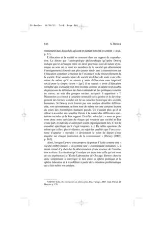 ronnement dans lequel ils agissent et partant pensent et sentent » (ibid.,
p. 37).
L’éducation et la société se trouvent dans un rapport de coproduc-
tion. Le détour par l’anthropologie philosophique qu’opère Dewey
indique que les échanges entre ces deux processus sont de nature dyna-
mique au sens où ce sont les membres de la société qui déterminent
l’enseignement à fournir aux plus jeunes tandis que la transmission par
l’éducation constitue le moteur de l’existence et du renouvellement de
la société. Il ne saurait exister de société en dehors de toute visée édu-
cative de même qu’il ne saurait y avoir d’éducation sans impératif
social pour la simple raison « [qu’] il ne saurait y avoir d’éducation
véritable que si chacun peut être reconnu comme un acteur responsable
du processus de définition des buts à atteindre et des politiques à mettre
en œuvre, au sein des groupes sociaux auxquels il appartient » 9.
Néanmoins ce constat à caractère normatif sur la genèse et le dévelop-
pement des formes sociales est lié au caractère historique des sociétés
humaines. Si Dewey n’en fournit pas une analyse détaillée différen-
ciée, son raisonnement se base tout de même sur une certaine lecture
du cours des événements humains passés. Ce d’autant plus qu’il se
refuse à accorder un caractère fixiste à la nature des différentes insti-
tutions sociales et de leur rapport. En effet, selon lui : « nous ne pou-
vons donc nous satisfaire du slogan qui voudrait que société et État
d’une part, et individu d’autre part soient organiquement liés. C’est de
causalité spécifique qu’il s’agit toujours. (...) De telles question (de
même que celles, plus évidentes, au sujet des qualités que l’on a cou-
tume d’appeler « morales ») deviennent le point de départ d’une
enquête sur chaque institution de la communauté » [Dewey (2003)
p. 163].
Ainsi, lorsque Dewey nous propose de penser l’école comme une «
société embryonnaire » ou comme une « communauté miniature », il
serait erroné d’y chercher la détermination d’une essence de l’institu-
tion scolaire. La situation qu’il analyse est avant tout celle qui est issue
de ses expériences à l’École-Laboratoire de Chicago. Dewey cherche
donc simplement à interroger le lien entre la sphère politique et la
sphère éducative et à le redéfinir à partir de la situation problématique
qui a fait naître son analyse.
846 S. RENIER
9 DEWEY John, Reconstruction en philosophie, Pau, Farrago, 2003. (trad. Patrick Di
Mascio) p. 170.
09•Renier 16/06/11 7:44 Page 846
 