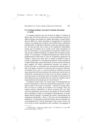 I.2. L’analogie politique vient après l’analogie domestique
et sociale
La situation éducative qui sert de point de départ à l’analyse de
Dewey dans The School and Society n’est pas initialement issue de la
sphère politique mais plutôt de la sphère domestique. Lorsque Dewey
tente de définir les critères présidant au changement de l’institution
scolaire, il ne cherche pas à analyser cette dernière dans sa dimension
institutionnelle. L’éducation se présente comme une expérience éduca-
tive. En tant que telle, elle se base sur les expériences individuelles
menées par les membres de la société, qu’ils soient enseignants ou
non. Or selon Dewey, ce type particulier d’expérience émane en pre-
mier lieu de la sphère domestique, du rapport entre les parents et leurs
enfants. C’est pourquoi, l’enseignement proposé par l’école doit être
impérativement resitué dans le cours de l’expérience progressive de
l’enfant à mesure qu’il entre dans le monde en général et dans la
société en particulier. Si l’enseignement dispensé est bien détaché de
la sphère domestique à partir du moment où il est institué socialement
pour suppléer aux tâches ordinairement dévolues aux parents, la
société reste dans sa constitution une association de parents dont les
buts et les idéaux communs se retrouvent dans le processus décision-
nel collectif. En ce sens, « ce que les parents les meilleurs et les plus
sages éprouvent le besoin de procurer aux enfants qui sont les leurs, la
société doit se préoccuper de l’assurer à tous ses jeunes membres. Ce
serait faire preuve d’un égoïsme étroit et travailler à la destruction de
notre démocratie que d’accepter dans nos écoles des tendances qui ne
respecteraient pas le principe que je viens d’énoncer » 10.
L’évolution sociale trouve ses racines dans le développement des
activités domestiques et dans leur externalisation progressive. L’insti-
tution scolaire n’en est pas le seul reflet : « derrière le système indus-
triel, on trouve le système de la famille et du voisinage. Nous, qui
sommes présents aujourd’hui, ne devons remonter qu’à une, deux
voire trois générations, pour retrouver une époque où le foyer familial
était en pratique le centre au sein duquel se prolongeaient, ou autour
duquel étaient regroupés, l’ensemble des formes caractéristiques des
occupations industrielles » (ibid., p. 201 [nous révisons légèrement la
traduction] ). L’organisation sociale elle-même, dans son ensemble, est
un prolongement de l’activité domestique. Tout comme l’école, elle
n’en est pas la stricte reproduction mais contribue à accompagner le
JOHN DEWEY ET L’ÉCOLE COMME COMMUNAUTÉ MINIATURE 847
10 DEWEY John, « L’école et le progrès social », in L’éducation, n°2, mars 1909.
(trad. Jean Desfeuille) p. 198-199.
09•Renier 16/06/11 7:44 Page 847
 