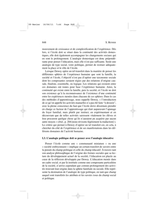 mouvement de croissance et de complexification de l’expérience. Dès
lors, si l’école doit se situer dans la continuité des activités domes-
tiques, elle doit également accompagner les changements sociaux qui
en sont le prolongement. L’analogie domestique est donc prépondé-
rante pour penser l’éducation, mais elle n’est pas suffisante. Seule une
analogie de type social, voire politique, permet de resituer adéquate-
ment la place et le rôle de l’école.
Lorsque Dewey opère un tel transfert dans la manière de penser les
différentes sphères de l’expérience humaine que sont la famille, la
société et l’école, l’objectif n’est pas d’opérer une taxonomie sociale
dont les composantes seraient régies par des relations d’origine cau-
sale, finaliste, essentielle, ou logique. Les relations qui existent entre
ces domaines ont toutes pour base l’expérience humaine. Ainsi, la
continuité qui existe entre la famille, puis la société, et l’école ne doit
son existence qu’à la reconnaissance de l’existence d’une continuité
entre les expériences menées dans chacune de ces sphères. Dans le cas
des méthodes d’apprentissage, nous rappelle Dewey, « l’introduction
de ce qu’on appelle les activités manuelles n’a pas été faite “à dessein”,
avec la pleine conscience du faut que l’école doive désormais prendre
en charge ce facteur de l’apprentissage qui était auparavant l’apanage
du foyer familial, mais plutôt par instinct, en expérimentant et en
découvrant que de telles activités saisissent vitalement les élèves et
leur procurent quelque chose qu’ils n’auraient pu acquérir par aucun
autre moyen » (ibid., p. 204 [nous révisons légèrement la traduction] ).
Le critère qui permet à Dewey d’opérer un tel transfert est, en cela, à
chercher du côté de l’expérience et de ses manifestations dans les dif-
férents domaines de l’activité humaine.
I.3. L’analogie politique doit se penser avec l’analogie éducative
Penser l’école comme une « communauté miniature » ou une
« société embryonnaire » implique un certain transfert de savoirs entre
la pensée du champ politique et celle du champ éducatif. À travers tant
son analyse philosophique de l’origine des formes sociales que sa lec-
ture du développement actuel de la société, l’éducation est placée au
cœur de la réflexion développée par Dewey. L’éducation menée dans
un cadre social, et par là instituée comme une composante particulière
de la société, n’arrive cependant que comme prolongement des activi-
tés trouvant leur origine dans la sphère familiale ou sociale. Elle repré-
sente la destination de l’analogie de type politique, en tant que champ
auquel sont transférés les attributs et les savoirs issus du champ social
et politique.
848 S. RENIER
09•Renier 16/06/11 7:44 Page 848
 
