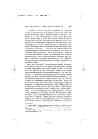 L’institution scolaire ne fonctionne cependant pas uniquement
comme le simple récepteur de changements sociaux plus vastes. Elle
possède également la capacité d’insuffler de telles dynamiques à des-
tination de la société car selon Dewey : « si l’on conçoit qu’un ordre
social différent, de par sa nature et sa direction, de celui existant est
désirable et que les écoles devraient s’efforcer d’éduquer avec le chan-
gement social comme objectif en produisant des individus qui ne se
satisfont pas de ce qui existe, armés de désirs et de capacités à le trans-
former, une méthode et un contenu tout différents sont indiqués pour
la science de l’éducation » 11. L’école est précisément le lieu où ces
changements peuvent advenir à partir du moment où l’éducation y est
considérée comme un lien vers l’état futur de la société. L’éducation
n’est alors plus entendue comme une transmission mais comme la
reconstruction des savoirs issus de l’expérience. Elle a pour but d’inci-
ter les élèves à faire l’expérience des savoirs dont ils font l’apprentis-
sage et à chercher de nouvelles voies pour prolonger et renouveler les
savoirs ainsi acquis.
En ce sens, l’éducation n’est pas elle-même porteuse de proposi-
tions détaillées et précises qu’il s’agirait de retranscrire dans le champ
politique mais introduit une méthode à même de guider la réflexion
pour faire apparaître de tels changements. Lorsque Dewey entend
transformer l’école en une « communauté miniature », il se réfère pré-
cisément à ce programme méthodologique dont il esquisse quelques
exemples pris dans le fonctionnement de l’École-laboratoire : « l’in-
troduction dans les programmes des occupations actives, de l’étude de
la nature, des applications scientifiques, de l’art et de l’histoire ; la
relégation au second plan de tout ce qui est purement symbolique et
formaliste ; le changement d’atmosphère morale à l’École, dans les
relations de professeur à élève et dans la discipline ; l’administration
de plus de facteurs actifs, expressifs, et développant l’initiative indivi-
duelle : tous ces symptômes ne doivent pas être interprétés comme de
simples accidents : ils révèlent les nécessités d’une évolution sociale
plus large » 12. Cette méthode pédagogique nous conduit à reconnaître
avec Dewey le caractère éducatif de toute expérience, à condition
qu’elle ne soit pas fortuite mais dirigée dans le sens de la résolution des
problématiques présentes. De ce fait, le développement social dont le
JOHN DEWEY ET L’ÉCOLE COMME COMMUNAUTÉ MINIATURE 849
11 DEWEY John, « Progressive Education and the Science of Education », in The
Later Works. Volume 3: 1927-1928, Carbondale, Southern Illinois University Press,
1984. p 262.
12 DEWEY John, « L’école et le progrès social », in L’éducation, n°2, mars 1909.
(trad. Jean Desfeuille) p. 216.
09•Renier 16/06/11 7:44 Page 849
 