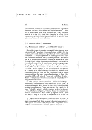 fonctionnement se base sur les critères de l’expérience acquiert une
dimension éducative, au-delà même de l’institution scolaire. Le trans-
fert de savoirs pensé sur le mode analogique par Dewey fonctionne
donc de la société vers l’école mais également de l’école vers la
société. Loin de toute relation déterminée, l’école et la société inter-
agissent sur le mode de la coproduction.
II. – L’ANALOGIE COMME SOURCE DE SAVOIR
II.1. « Communauté miniature », « société embryonnaire »
Dewey à travers sa formulation ne produit d’analogie stricto sensu.
L’assimilation de l’école à une communauté ou une société se fait, sous
sa plume, à travers la médiation d’opérateurs, de verbes, indiquant le
changement : « l’école a l’opportunité de devenir [gets a chance to be]
une communauté miniature, une société embryonnaire », « la réalisa-
tion de ce programme implique que chacune de nos Écoles se trans-
formera [to make] en une communauté en miniature ». Il n’existe donc
pas de lien de nécessité ni de causalité dans la réflexion proposée par
Dewey. Plus que d’un modèle, il s’agit ici d’une direction à donner à
l’action éducative. Il évoque donc un devenir possible de la situation
scolaire. Ce devenir implique en cela une intervention, une opération
de façonnage et de transformation 13, de la part des membres de la
communauté éducative, ainsi que plus globalement ceux de la com-
munauté politique. Il ne s’agit pas d’un lien identitaire ou d’une vision
normative, idéale, de la nature de l’école mais plutôt d’une direction à
donner à l’entreprise de rénovation scolaire afin de remettre l’école en
adéquation avec la société.
En outre, lorsqu’il parle de « miniature », Dewey ne cherche pas à
nous inciter à construire l’école sur le modèle de la société. Selon l’in-
terprétation qu’en fait Henri Wallon : « [Pour Dewey] Le but de l’école
n’est que secondairement l’étude théorique, son but essentiel est de
munir l’enfant des aptitudes qui lui permettront de réussir et de rendre
service. Il faut, en conséquence, l’entraîner dès que possible au manie-
ment des institutions qu’il devra subir et qu’il pourra utiliser. L’école
sera donc à l’image de la société, un microcosme de la société. Elle
850 S. RENIER
13 La traduction française de l’expression « to make each one of our schools » par
Jean Desfeuille déforme quelque peu le sens du texte original, au sens où elle fait de l’ac-
tion de transformation un sujet indéfini (« chacune de nos Ecoles se transformera »), là
où Dewey insiste sur le caractère actif du changement et de la part qui doit en être assu-
mée par les citoyens (littéralement : « il faut faire de chacune de nos écoles »).
09•Renier 16/06/11 7:44 Page 850
 