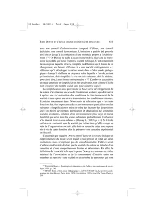 aura son conseil d’administration composé d’élèves, son conseil
judiciaire, son conseil économique. L’imitation a parfois été poussée
très loin et jusqu’à la confection d’une monnaie propre à l’établisse-
ment » 14. Or Dewey ne parle à aucun moment de la nécessité de repro-
duire la modèle que nous fournit la société politique. C’est notamment
la raison pour laquelle Dewey complète la définition qu’il donne de ce
changement, en faisant référence à « une société embryonnaire » ;
référence qu’il développe la même année dans « Mon credo pédago-
gique » lorsqu’il réaffirme sa croyance selon laquelle « l’école, en tant
qu’institution, doit simplifier la vie sociale existante, doit la réduire,
pour ainsi dire, à une forme embryonnaire » 15. L’embryon caractérise
un stade antérieur et simplifié d’un être en devenir, tout comme l’école
doit s’inspirer du modèle social sans pour autant le copier.
La simplification ainsi préconisée se base sur le développement de
la notion d’expérience au sein de l’institution scolaire, qui doit servir
à opérer une reconstruction des conditions de fonctionnement de la
société et non opérer une stricte transmission des conditions existantes.
Il précise notamment dans Démocratie et éducation que « les trois
fonctions les plus importantes de cet environnement particulier sont les
suivantes : simplification et mise en ordre des facteurs des dispositions
que l’on désire développer, purification et idéalisation des coutumes
sociales existantes, création d’un environnement plus large et mieux
équilibré que celui dont les jeunes subiraient probablement l’influence
s’ils étaient livrés à eux-mêmes » [Deway J. (1983) p. 41]. Si l’école
est bien en continuité avec la société par la fonction qu’elle occupe au
sein de l’organisation sociale, elle doit en revanche créer une rupture
vis-à-vis de cette dernière afin de préserver son caractère expérientiel
et éducatif.
L’analogie que suggère Dewey entre l’école et la société indique un
rapprochement du mode selon lequel il faut penser et juger ces deux
institutions mais n’implique pas de consubstantialité. Celle-ci serait
d’ailleurs indésirable dès lors que la société elle-même se détache d’un
caractère et d’une compréhension fixistes et déterminés. En effet, la
définition de la société telle que la pense Dewey se cantonne au critère
minimal de l’association et de la communauté d’intérêts entre ses
membres au sens où « une société est un nombre de personnes qui sont
JOHN DEWEY ET L’ÉCOLE COMME COMMUNAUTÉ MINIATURE 851
14 WALLON Henri, « Sociologie et éducation », in Cahiers internationaux de socio-
logie, 1951. p. 330.
15 DEWEY John, « Mon credo pédagogique », in TSUIN-CHEN Ou, La doctrine péda-
gogique de John Dewey, Paris, Vrin, 1958 (1ère édition 1931). (trad. Ou Tsuin-Chen) p.
259.
09•Renier 16/06/11 7:44 Page 851
 