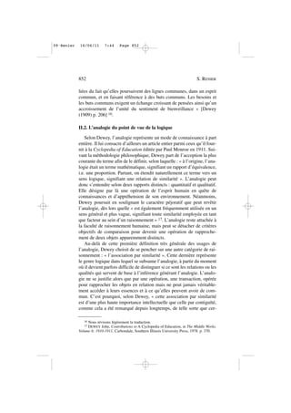 liées du fait qu’elles poursuivent des lignes communes, dans un esprit
commun, et en faisant référence à des buts communs. Les besoins et
les buts communs exigent un échange croissant de pensées ainsi qu’un
accroissement de l’unité du sentiment de bienveillance » [Dewey
(1909) p. 206] 16.
II.2. L’analogie du point de vue de la logique
Selon Dewey, l’analogie représente un mode de connaissance à part
entière. Il lui consacre d’ailleurs un article entier parmi ceux qu’il four-
nit à la Cyclopedia of Education éditée par Paul Monroe en 1911. Sui-
vant la méthodologie philosophique, Dewey part de l’acception la plus
courante du terme afin de le définir, selon laquelle : « à l’origine, l’ana-
logie était un terme mathématique, signifiant un rapport d’équivalence,
i.e. une proportion. Partant, on étendit naturellement ce terme vers un
sens logique, signifiant une relation de similarité ». L’analogie peut
donc s’entendre selon deux rapports distincts : quantitatif et qualitatif.
Elle désigne par là une opération de l’esprit humain en quête de
connaissances et d’appréhension de son environnement. Néanmoins,
Dewey poursuit en soulignant le caractère péjoratif que peut revêtir
l’analogie, dès lors quelle « est également fréquemment utilisée en un
sens général et plus vague, signifiant toute similarité employée en tant
que facteur au sein d’un raisonnement » 17. L’analogie reste attachée à
la faculté de raisonnement humaine, mais peut se détacher de critères
objectifs de comparaison pour devenir une opération de rapproche-
ment de deux objets apparemment distincts.
Au-delà de cette première définition très générale des usages de
l’analogie, Dewey choisit de se pencher sur une autre catégorie de rai-
sonnement : « l’association par similarité ». Cette dernière représente
le genre logique dans lequel se subsume l’analogie, à partir du moment
où il devient parfois difficile de distinguer si ce sont les relations ou les
qualités qui servent de base à l’inférence générant l’analogie. L’analo-
gie ne se justifie alors que par une opération, une transaction, opérée
pour rapprocher les objets en relation mais ne peut jamais véritable-
ment accéder à leurs essences et à ce qu’elles peuvent avoir de com-
mun. C’est pourquoi, selon Dewey, « cette association par similarité
est d’une plus haute importance intellectuelle que celle par contiguïté,
comme cela a été remarqué depuis longtemps, de telle sorte que cer-
852 S. RENIER
16 Nous révisons légèrement la traduction.
17 DEWEY John, Contributions to A Cyclopedia of Education, in The Middle Works.
Volume 6: 1910-1911, Carbondale, Southern Illinois University Press, 1978. p. 370.
09•Renier 16/06/11 7:44 Page 852
 