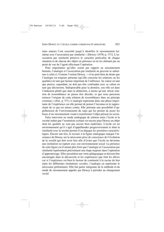 tains auteurs l’ont exacerbé jusqu’à identifier le raisonnement lui-
même avec l’association par similarité » [Dewey (1978) p. 371]. L’as-
sociation par similarité préserve le caractère particulier de chaque
situation et de chacun des objets en présence en ne les aliénant pas au
point de vue de l’agent effectuant l’opération.
Pour importantes qu’elles soient par rapport au raisonnement
humain, l’analogie et l’association par similarité ne peuvent se substi-
tuer à celui-ci. Comme l’estime Dewey : « il ne peut faire de doute que
l’analogie est toujours présente (qu’elle concerne les relations ou les
qualités) en tant que facteur important de l’inférence. Sa valeur en tant
que preuve, cependant, ne doit pas être confondue avec sa valeur en
tant que découverte. Indispensable pour la dernière, son rôle est dans
l’induction plutôt que dans la déduction, à moins qu’une stricte rela-
tion de ressemblance ne puisse être décelée, et que nous puissions
retracer l’origine de cette relation de ressemblance dans un principe
commun » (ibid., p. 371). L’analogie représente donc une phase impor-
tante de l’expérience car elle permet de penser l’inconnu en le rappro-
chant de ce qui est mieux connu. Elle présente une possibilité d’ap-
préhension de l’environnement du sujet qui lui permet de poser les
bases d’un raisonnement visant à transformer l’objet présent en savoir.
Faire intervenir un mode analogique de relation entre l’école et la
société induit que l’institution scolaire est encore pour Dewey un objet
dont les qualités ne sont pas encore bien maîtrisées. L’école est un
environnement qu’il s’agit d’appréhender progressivement et dont la
similarité avec la société permet d’en dégager les premières caractéris-
tiques. Encore une fois, le recours à la figure analogique marque l’in-
sistance de Dewey sur la nécessaire prise de conscience de l’évolution
de la société qui doit avoir lieu afin d’éviter que l’école ne devienne
une institution en rupture avec son environnement social. La présence
de cette figure est d’autant plus forte que l’analogie et l’association par
similarité représentent précisément une étape majeure dans l’opération
d’apprentissage. Elles possèdent une vertu pédagogique et doivent être
encouragée dans la découverte et les expériences que font les élèves
car si l’expérience est bien le facteur de continuité à la racine du lien
entre les différentes institutions sociales, l’analogie en représente le
nécessaire préliminaire. Elle fait partie intégrante de la méthode et du
mode de raisonnement appelés par Dewey à présider au changement
social.
JOHN DEWEY ET L’ÉCOLE COMME COMMUNAUTÉ MINIATURE 853
09•Renier 16/06/11 7:44 Page 853
 