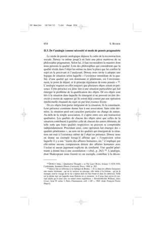 II.3. De l’analogie comme nécessité et mode de pensée pragmatiste
Le mode de pensée analogique dépasse le cadre de la reconstruction
sociale. Dewey va même jusqu’à en faire une pièce maitresse de sa
philosophie pragmatiste. Selon lui, il faut reconsidérer la manière dont
nous pensons la qualité. Loin des philosophies qui considèrent que la
qualité réside dans l’objet lui-même ou dans la place que lui confère le
sujet en la percevant et l’analysant, Dewey nous invite à adopter une
logique de situation selon laquelle « l’existence immédiate de la qua-
lité, d’une qualité qui soit dominante et pénétrante, est l’environne-
ment, le point de départ, et le principe régulateur de toute pensée » 18.
L’analogie requiert en effet toujours que plusieurs objets soient en pré-
sence. Cette présence est donc liée à une situation particulière qui fait
émerger le problème de la qualification des objets. Or ces objets sont
liés à la situation dans laquelle ils émergent et ne peuvent en être dis-
sociés à moins de supposer qu’ils soient déjà connus par une opération
intellectuelle émanant du sujet ou par leur essence fixiste.
Or ces objets font partie intégrante de la situation, ils la constituent.
Leur présence commune donne lieu à une association. Sans cette der-
nière, la situation perd son caractère particulier ou change de nature.
Au-delà de la simple association, il s’opère entre eux une transaction
qualitative. Les qualités de chacun des objets ainsi que celles de la
situation contribuent à qualifier celle de chacun des autres éléments, de
telle sorte que leurs qualités respectives ne peuvent se comprendre
indépendamment. Procédant ainsi, cette opération fait émerger des «
qualités pénétrantes », au sens où les qualités qui émergent de la situa-
tion ont trait à l’existence même de l’objet en présence. Dewey nous
en donne un exemple lorsqu’il affirme que « l’expression selon
laquelle il y a une “marée des affaires humaines, etc.” n’implique par
elle-même aucune comparaison directe des affaires humaines avec
l’océan ni aucun jugement explicite de similarité. Une qualité péné-
trante a donné lieu à une assimilation » (ibid., p. 262) 19. L’analogie,
dont Shakespeare nous fournit ici un exemple, contribue à la décou-
854 S. RENIER
18 DEWEY John, « Qualitative Thought », in The Later Works, Volume 5:1929-1930,
Carbondale, Southern Illinois University Press, 1984. p. 262.
19 Dewey fait ici référence à la réplique de Brutus : « Il y a dans les affaires humaines
une marée montante ; qu’on la saisisse au passage, elle mène à la fortune ; qu’on la
manque, tout le voyage de la vie s’épuise dans les bas-fonds et dans les détresses. Telle
est la pleine mer sur laquelle nous flottons en ce moment ; et il nous faut suivre le cou-
rant tandis qu’il nous sert, ou ruiner notre expédition. » SHAKESPEARE William, Jules
César, Acte IV scène 3, Paris, Flammarion, coll. « GF », 1965. (trad. François-Victor
Hugo)].
09•Renier 16/06/11 7:44 Page 854
 