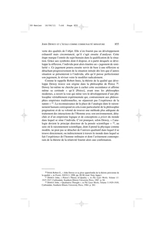 verte des qualités de l’objet. Elle n’en fournit pas un développement
exhaustif mais circonstancié, qu’il s’agit ensuite d’analyser. Cette
étape marque l’entrée du sujet humain dans la qualification de la situa-
tion. Grâce aux symboles dont il dispose, et à partir desquels se déve-
loppe la réflexion, l’individu peut alors émettre un « jugement de simi-
larité ». Ce jugement pourra ensuite servir de base à une réflexion se
détachant progressivement de la situation initiale dès lors que d’autres
situation se présenteront à l’individu, afin qu’il puisse perfectionner
son jugement, le réviser voire le modifier radicalement.
Comme le rappelle Robert Innis, la théorie de la qualité que déve-
loppe Dewey trouve son origine dans la philosophie de Peirce 20.
Dewey lui-même ne cherche pas à cacher cette ascendance et affirme
même sa certitude « qu’il [Peirce], avant tous les philosophes
modernes, a ouvert la voie qui mène vers le développement d’une phi-
losophie véritablement expérimentale qui, contrairement aux philoso-
phies empiristes traditionnelles, ne séparerait pas l’expérience de la
nature » 21. La reconnaissance de la place de l’analogie dans le raison-
nement humain correspond en cela à une particularité de la philosophie
pragmatiste et de sa volonté de trouver une méthode plus adéquate de
traitement des interactions de l’Homme avec son environnement, déta-
chée et d’un empirisme logique et de conceptions a priori du monde
dans lequel se situe l’individu. C’est pourquoi, selon Dewey, « l’ana-
logie devient le principe directeur de la pensée scientifique » 22, au
sens où le raisonnement scientifique, dont il prend la physique comme
modèle, ne peut pas se détacher de l’univers qualitatif dans lequel il se
trouve directement, ou indirectement à travers le monde dans lequel se
fait l’expérience de l’homme ordinaire et dont l’avènement contempo-
rain de la théorie de la relativité fournit alors une confirmation.
JOHN DEWEY ET L’ÉCOLE COMME COMMUNAUTÉ MINIATURE 855
20 INNIS Robert E., « John Dewey et sa glose approfondie de la théorie peircienne de
la qualité », in Protée, XXVI-3, 1998. pp. 89-98 (trad. Tony Jappy).
21 DEWEY John, « Peirce’s Theory of Quality », in The Later Works. Volume 11:
1935-1937, Carbondale, Southern Illinois University Press, 1987. p. 94.
22 DEWEY John, « Qualitative Thought », in The Later Works, Volume 5:1929-1930,
Carbondale, Southern Illinois University Press, 1984. p. 262.
09•Renier 16/06/11 7:44 Page 855
 