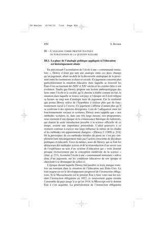 III. – L’ANALOGIE COMME PROCÉDÉ POLITIQUE
DE PUBLICISATION DE LA QUESTION SCOLAIRE
III.1. La place de l’analogie politique appliquée à l’éducation
est historiquement située
En préconisant l’assimilation de l’école à une « communauté minia-
ture », Dewey n’émet pas tant une analogie entre ces deux champs
qu’un jugement, allant au-delà de la découverte analogique de la proxi-
mité entre les institutions scolaire et sociale. Ce jugement concerne plus
particulièrement la situation éducative dans laquelle se trouvent les
États-Unis au tournant des XIXe et XXe siècles et les craintes liées à son
évolution. Tandis que Dewey propose une lecture anthropologique des
liens entre l’école et la société, qu’il cherche à établir comme un fait, la
situation dans laquelle se trouve son pays à l’époque où il écrit relègue
sa lecture au rang non d’analogie mais de jugement. Car la similarité
que pointe Dewey relève de l’hypothèse à réaliser plus que du fonc-
tionnement social à l’œuvre. Ce jugement s’affirme d’autant plus qu’il
se confronte à des opinions divergentes. Loin de l’adéquation entre les
fonctionnements sociaux et scolaires, Dewey nous rappelle que « nos
méthodes scolaires, et, dans une très large mesure, nos programmes,
nous viennent d’une époque où la connaissance théorique de rudiments,
qui étaient la seule introduction possible à la science officielle de ce
temps, avaient une importance primordiale. L’idéal poursuivi à ce
moment continue à exercer une large influence là même où les études
et les méthodes ont apparemment changées » [Dewey J. (1909) p. 214].
Or la persistance de ces méthodes héritées du passé ne s’est pas sim-
plement faite mécaniquement mais par l’action consciente de décideurs
politiques et éducatifs. Ceux-là mêmes, nous dit Dewey, qui se font les
détracteurs des méthodes actives et de la réintroduction d’un savoir issu
de l’expérience au sein d’un système d’éducation qui « reste dominé
presque exclusivement par la conception médiévale de la science »
(ibid., p. 215). Assimiler l’école à une « communauté miniature » relève
donc d’un jugement, sur les conditions éducatives de son époque et
cherchant à se démarquer de celles-ci.
L’époque durant laquelle Dewey fait paraître ce texte marque toute-
fois un tournant dans la situation de l’éducation aux États-Unis. Le
trait majeur en est le développement progressif de l’instruction obliga-
toire. Si le Massachusetts est le premier État à faire voter une loi ren-
dant l’instruction obligatoire en 1852, ce mouvement gagne ensuite
l’ensemble du pays jusqu’à ce qu’en 1918, le Mississipi soit le dernier
État à s’en acquitter. La généralisation de l’instruction obligatoire
856 S. RENIER
09•Renier 16/06/11 7:44 Page 856
 