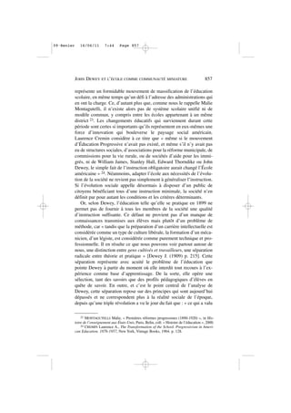 représente un formidable mouvement de massification de l’éducation
scolaire, en même temps qu’un défi à l’adresse des administrations qui
en ont la charge. Ce, d’autant plus que, comme nous le rappelle Malie
Montagutelli, il n’existe alors pas de système scolaire unifié ni de
modèle commun, y compris entre les écoles appartenant à un même
district 23. Les changements éducatifs qui surviennent durant cette
période sont certes si importants qu’ils représentent en eux-mêmes une
force d’innovation qui bouleverse le paysage social américain.
Laurence Cremin considère à ce titre que « même si le mouvement
d’Éducation Progressive n’avait pas existé, et même s’il n’y avait pas
eu de structures sociales, d’associations pour la réforme municipale, de
commissions pour la vie rurale, ou de sociétés d’aide pour les immi-
grés, ni de William James, Stanley Hall, Edward Thorndike ou John
Dewey, le simple fait de l’instruction obligatoire aurait changé l’École
américaine » 24. Néanmoins, adapter l’école aux nécessités de l’évolu-
tion de la société ne revient pas simplement à généraliser l’instruction.
Si l’évolution sociale appelle désormais à disposer d’un public de
citoyens bénéficiant tous d’une instruction minimale, la société n’en
définit par pour autant les conditions et les critères déterminants.
Or, selon Dewey, l’éducation telle qu’elle se pratique en 1899 ne
permet pas de fournir à tous les membres de la société une qualité
d’instruction suffisante. Ce défaut ne provient pas d’un manque de
connaissances transmises aux élèves mais plutôt d’un problème de
méthode, car « tandis que la préparation d’un carrière intellectuelle est
considérée comme un type de culture libérale, la formation d’un méca-
nicien, d’un légiste, est considérée comme purement technique et pro-
fessionnelle. Il en résulte ce que nous pouvons voir partout autour de
nous, une distinction entre gens cultivés et travailleurs, une séparation
radicale entre théorie et pratique » [Dewey J. (1909) p. 215]. Cette
séparation représente avec acuité le problème de l’éducation que
pointe Dewey à partir du moment où elle interdit tout recours à l’ex-
périence comme base d’apprentissage. De la sorte, elle opère une
sélection, tant des savoirs que des profils pédagogiques d’élèves en
quête de savoir. En outre, et c’est le point central de l’analyse de
Dewey, cette séparation repose sur des principes qui sont aujourd’hui
dépassés et ne correspondent plus à la réalité sociale de l’époque,
depuis qu’une triple révolution a vu le jour du fait que : « ce qui a valu
JOHN DEWEY ET L’ÉCOLE COMME COMMUNAUTÉ MINIATURE 857
23 MONTAGUTELLI Malie, « Premières réformes progressistes (1890-1920) », in His-
toire de l’enseignement aux États-Unis, Paris, Belin, coll. « Histoire de l’éducation », 2000.
24 CREMIN Laurence A., The Transformation of the School. Progressivism in Ameri-
can Education. 1876-1957, New York, Vintage Books, 1964. p. 128.
09•Renier 16/06/11 7:44 Page 857
 