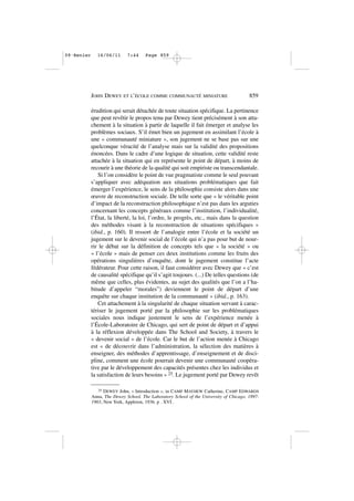 érudition qui serait détachée de toute situation spécifique. La pertinence
que peut revêtir le propos tenu par Dewey tient précisément à son atta-
chement à la situation à partir de laquelle il fait émerger et analyse les
problèmes sociaux. S’il émet bien un jugement en assimilant l’école à
une « communauté miniature », son jugement ne se base pas sur une
quelconque véracité de l’analyse mais sur la validité des propositions
énoncées. Dans le cadre d’une logique de situation, cette validité reste
attachée à la situation qui en représente le point de départ, à moins de
recourir à une théorie de la qualité qui soit empiriste ou transcendantale.
Si l’on considère le point de vue pragmatiste comme le seul pouvant
s’appliquer avec adéquation aux situations problématiques que fait
émerger l’expérience, le sens de la philosophie consiste alors dans une
œuvre de reconstruction sociale. De telle sorte que « le véritable point
d’impact de la reconstruction philosophique n’est pas dans les arguties
concernant les concepts généraux comme l’institution, l’individualité,
l’État, la liberté, la loi, l’ordre, le progrès, etc., mais dans la question
des méthodes visant à la reconstruction de situations spécifiques »
(ibid., p. 160). Il ressort de l’analogie entre l’école et la société un
jugement sur le devenir social de l’école qui n’a pas pour but de nour-
rir le débat sur la définition de concepts tels que « la société » ou
« l’école » mais de penser ces deux institutions comme les fruits des
opérations singulières d’enquête, dont le jugement constitue l’acte
fédérateur. Pour cette raison, il faut considérer avec Dewey que « c’est
de causalité spécifique qu’il s’agit toujours. (...) De telles questions (de
même que celles, plus évidentes, au sujet des qualités que l’on a l’ha-
bitude d’appeler “morales”) deviennent le point de départ d’une
enquête sur chaque institution de la communauté » (ibid., p. 163).
Cet attachement à la singularité de chaque situation servant à carac-
tériser le jugement porté par la philosophie sur les problématiques
sociales nous indique justement le sens de l’expérience menée à
l’École-Laboratoire de Chicago, qui sert de point de départ et d’appui
à la réflexion développée dans The School and Society, à travers le
« devenir social » de l’école. Car le but de l’action menée à Chicago
est « de découvrir dans l’administration, la sélection des matières à
enseigner, des méthodes d’apprentissage, d’enseignement et de disci-
pline, comment une école pourrait devenir une communauté coopéra-
tive par le développement des capacités présentes chez les individus et
la satisfaction de leurs besoins » 25. Le jugement porté par Dewey revêt
JOHN DEWEY ET L’ÉCOLE COMME COMMUNAUTÉ MINIATURE 859
25 DEWEY John, « Introduction », in CAMP MAYHEW Catherine, CAMP EDWARDS
Anna, The Dewey School. The Laboratory School of the University of Chicago. 1897-
1903, New York, Appleton, 1936. p . XVI .
09•Renier 16/06/11 7:44 Page 859
 