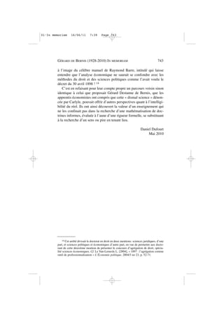 à l’image du célèbre manuel de Raymond Barre, intitulé qui laisse
entendre que l’analyse économique ne saurait se confondre avec les
méthodes du droit et des sciences politiques comme l’avait voulu le
décret du 30 avril 1898 ! 14
C’est en refaisant pour leur compte propre un parcours voisin sinon
identique à celui que proposait Gérard Destanne de Bernis, que les
apprentis économistes ont compris que cette « dismal science » dénon-
cée par Carlyle, pouvait offrir d’autres perspectives quant à l’intelligi-
bilité du réel. Ils ont ainsi découvert la valeur d’un enseignement qui
ne les confinait pas dans la recherche d’une mathématisation de doc-
trines informes, évaluée à l’aune d’une rigueur formelle, se substituant
à la recherche d’un sens ou pire en tenant lieu.
Daniel Dufourt
Mai 2010
GÉRARD DE BERNIS (1928-2010) IN MEMORIAM 743
14 Cet arrêté divisait le doctorat en droit en deux mentions: sciences juridiques, d’une
part, et sciences politiques et économiques d’autre part, en vue de permettre aux docto-
rant de cette deuxième mention de présenter le concours d’agrégation de droit, spécia-
lité sciences économiques. Cf. Le Van-Lemesle L. [2004], « 1897 : l’agrégation comme
outil de professionnalisation » L’Économie politique, 2004/3 no 23, p. 52-71.
01•In memoriam 16/06/11 7:39 Page 743
 