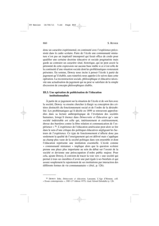 donc un caractère expérimental, en continuité avec l’expérience préco-
nisée dans le cadre scolaire. Faire de l’école une communauté minia-
ture n’est pas un impératif intemporel qui ferait office de credo pour
qualifier une certaine doctrine éducative et sociale pragmatiste mais
garde au contraire un caractère situé, historique, qui ne peut assoir la
pérennité de cette expression sur aucune base stable si ce n’est celle de
la continuité d’une situation sociale dont les problématiques resteraient
présentes. En somme, Dewey nous incite à penser l’école à partir du
jugement qu’il établit, sans toutefois nous appeler à le suivre dans cette
opération. La reconstruction sociale, philosophique et éducative néces-
site une actualisation du jugement qui ne peut se satisfaire de la simple
discussion de concepts philosophiques établis.
III.3. Une opération de publicisation de l’éducation
institutionnalisée
À partir de ce jugement sur la situation de l’école et de son lien avec
la société, Dewey va ensuite chercher à élargir sa conception des cri-
tères distinctifs du fonctionnement social et de l’ordre de la désirabi-
lité. Les problématiques qu’il décèle en 1899 se retrouvent approfon-
dies dans sa lecture anthropologique de l’évolution des sociétés
humaines, lorsqu’il énonce dans Démocratie et Éducation qu’« une
société indésirable est celle qui, intérieurement et extérieurement,
dresse des barrières contre la libre relation et communication de l’ex-
périence » 26. L’expérience de l’éducation américaine peut alors se lire
dans le sens d’une critique des politiques éducatives négligeant les fac-
teurs de l’expérience. Ce type de fonctionnement n’affecte donc pas
seulement la qualité de l’enseignement qui est délivré mais s’applique
au champ plus vaste de la société politique dans son ensemble et dont
l’éducation représente une institution essentielle. L’école comme
« communauté miniature » implique alors que la question scolaire
prenne une place plus importante au sein du débat sur l’avenir de la
société et devienne une préoccupation d’ordre public majeur. Pour
cela, ajoute Dewey, il convient de tracer la voie vers « une société qui
permet à tous ses membres d’avoir une part égale à ses bienfaits et qui
assure souplement le rajustement de ses institutions par interaction des
différents formes de vie communautaire » (ibid., p. 126).
860 S. RENIER
26 DEWEY John, Démocratie et éducation, Lausanne, L’Age d’Homme, coll.
« Essais contemporains », 1983 (1re édition 1975). (trad. Gérard Deledalle) p. 126.
09•Renier 16/06/11 7:44 Page 860
 